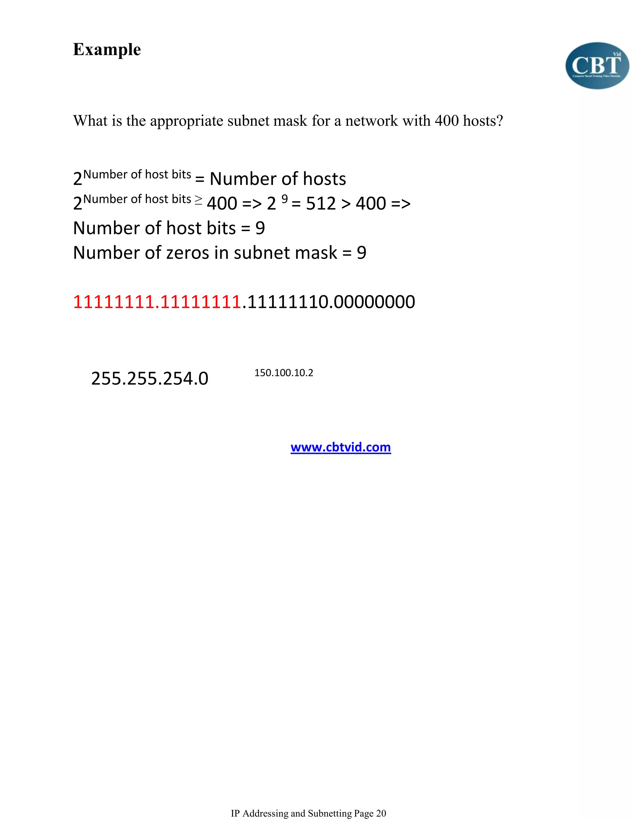 Example


What is the appropriate subnet mask for a network with 400 hosts?


2Number of host bits = Number of hosts
2Number of host bits ≥ 400 => 2 9 = 512 > 400 =>
Number of host bits = 9
Number of zeros in subnet mask = 9

11111111.11111111.11111110.00000000


                            150.100.10.2
  255.255.254.0


                                    www.cbtvid.com




                       IP Addressing and Subnetting Page 20
 