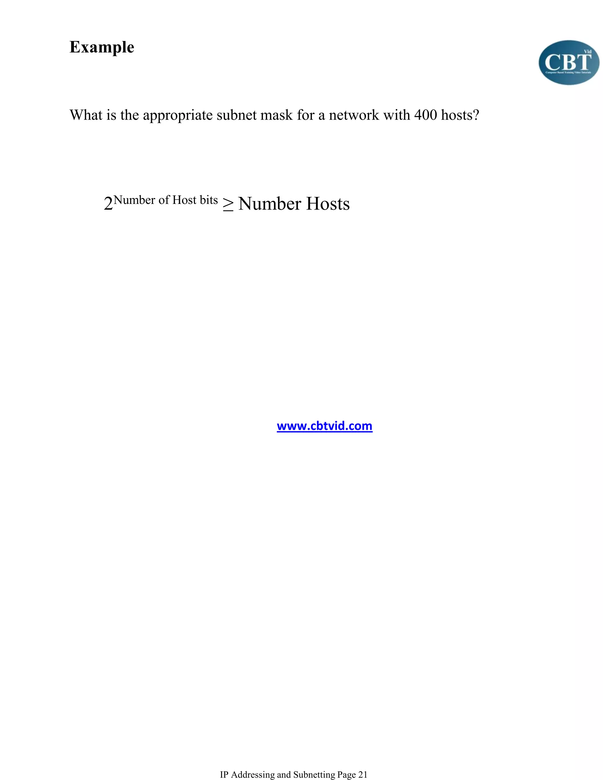 Example


What is the appropriate subnet mask for a network with 400 hosts?




     2Number of Host bits ≥ Number Hosts




                                    www.cbtvid.com




                       IP Addressing and Subnetting Page 21
 