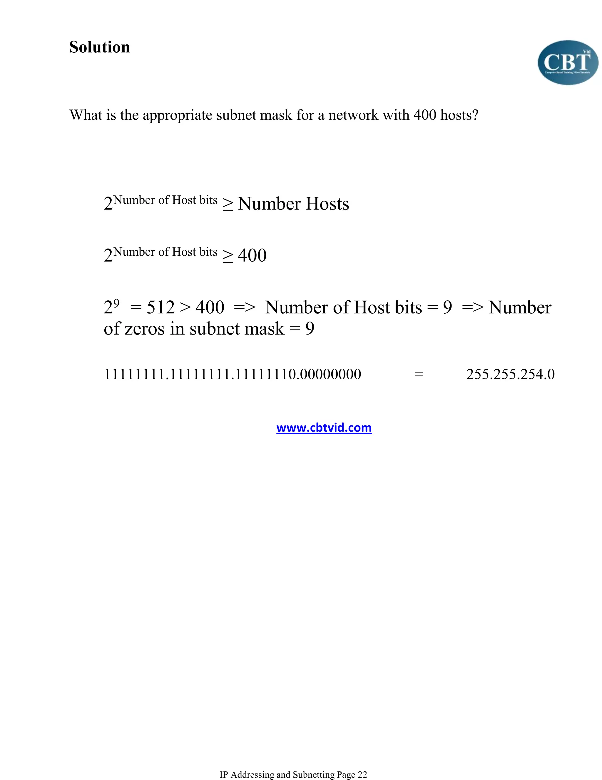 Solution


What is the appropriate subnet mask for a network with 400 hosts?




     2Number of Host bits ≥ Number Hosts

     2Number of Host bits ≥ 400

     29 = 512 > 400 => Number of Host bits = 9 => Number
     of zeros in subnet mask = 9

     11111111.11111111.11111110.00000000                      =   255.255.254.0


                                    www.cbtvid.com




                       IP Addressing and Subnetting Page 22
 