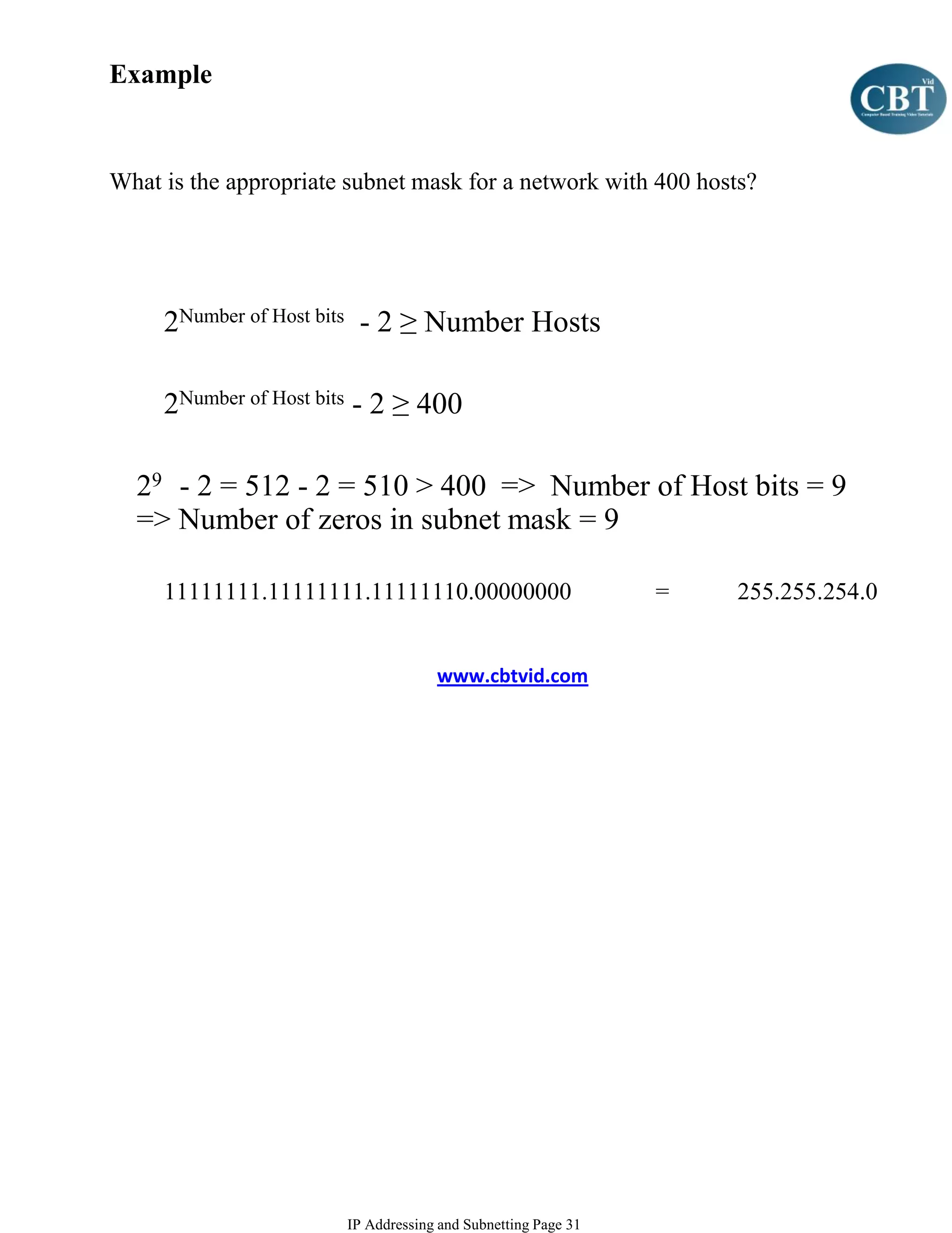 Example


What is the appropriate subnet mask for a network with 400 hosts?




     2Number of Host bits - 2 ≥ Number Hosts

     2Number of Host bits - 2 ≥ 400

  29 - 2 = 512 - 2 = 510 > 400 => Number of Host bits = 9
  => Number of zeros in subnet mask = 9

     11111111.11111111.11111110.00000000                      =   255.255.254.0


                                    www.cbtvid.com




                       IP Addressing and Subnetting Page 31
 