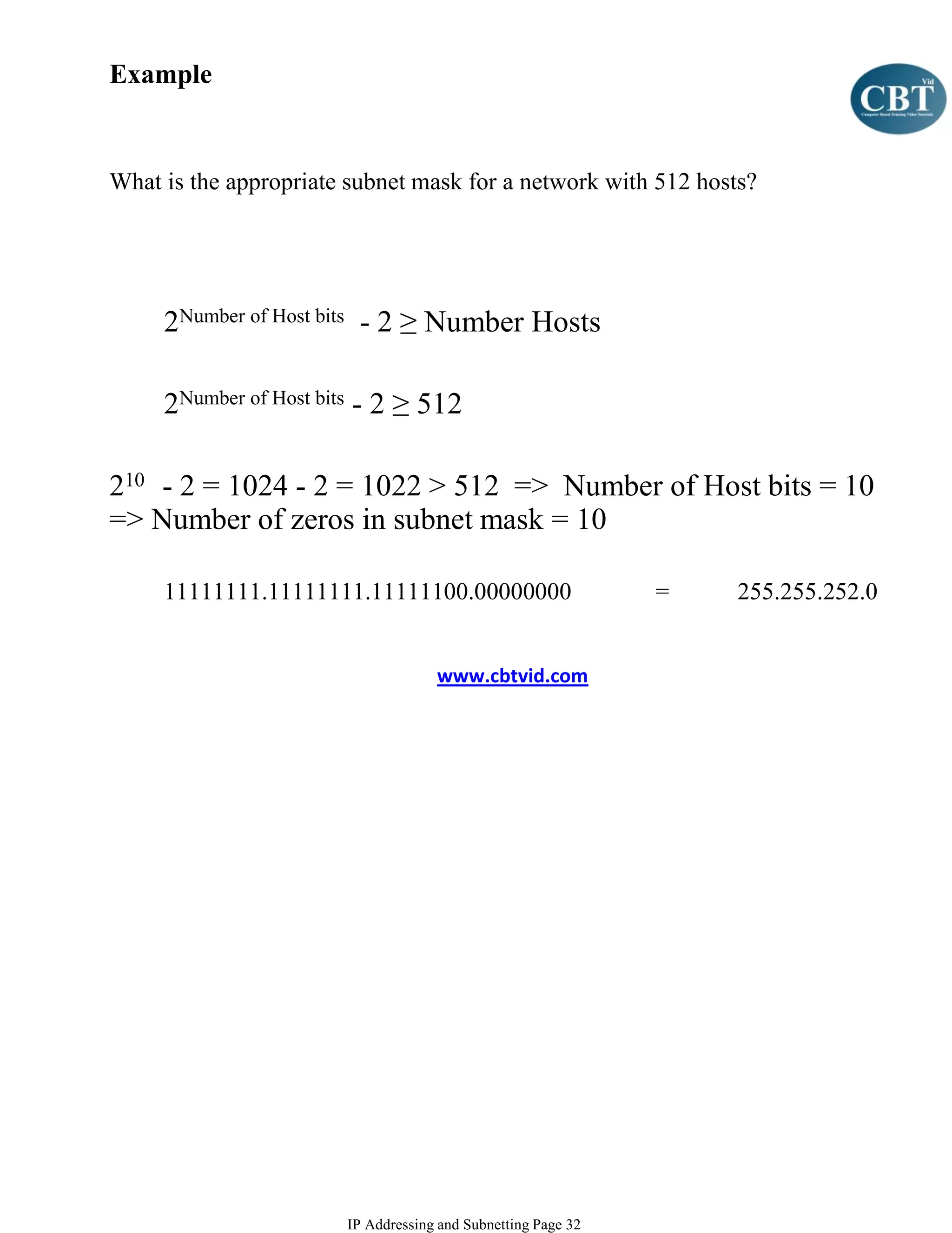 Example


What is the appropriate subnet mask for a network with 512 hosts?




     2Number of Host bits - 2 ≥ Number Hosts

     2Number of Host bits - 2 ≥ 512

210 - 2 = 1024 - 2 = 1022 > 512 => Number of Host bits = 10
=> Number of zeros in subnet mask = 10

     11111111.11111111.11111100.00000000                      =   255.255.252.0


                                    www.cbtvid.com




                       IP Addressing and Subnetting Page 32
 