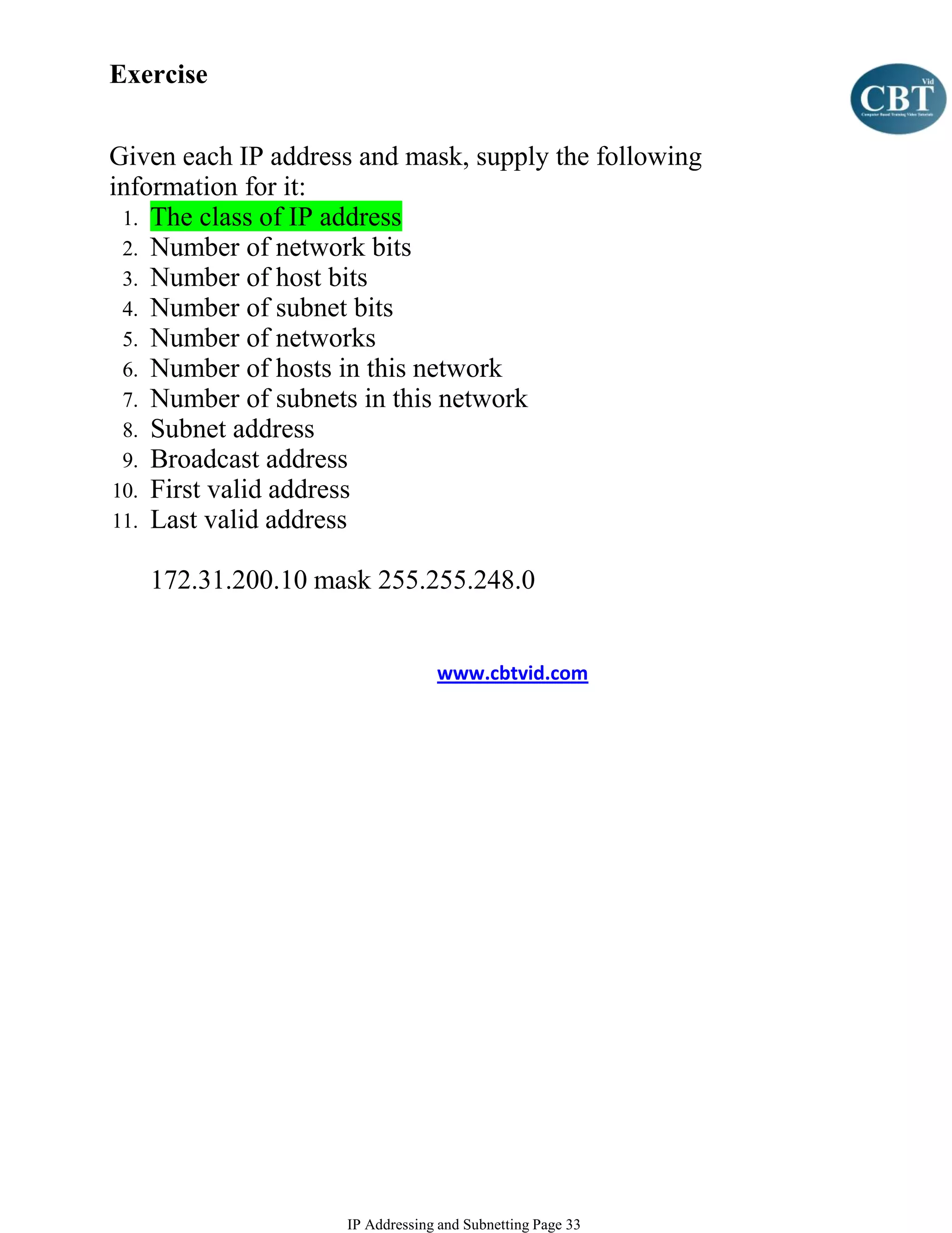 Exercise


Given each IP address and mask, supply the following
information for it:
 1. The class of IP address
 2. Number of network bits
 3. Number of host bits
 4. Number of subnet bits
 5. Number of networks
 6. Number of hosts in this network
 7. Number of subnets in this network
 8. Subnet address
 9. Broadcast address
10. First valid address
11. Last valid address

   172.31.200.10 mask 255.255.248.0


                                 www.cbtvid.com




                    IP Addressing and Subnetting Page 33
 