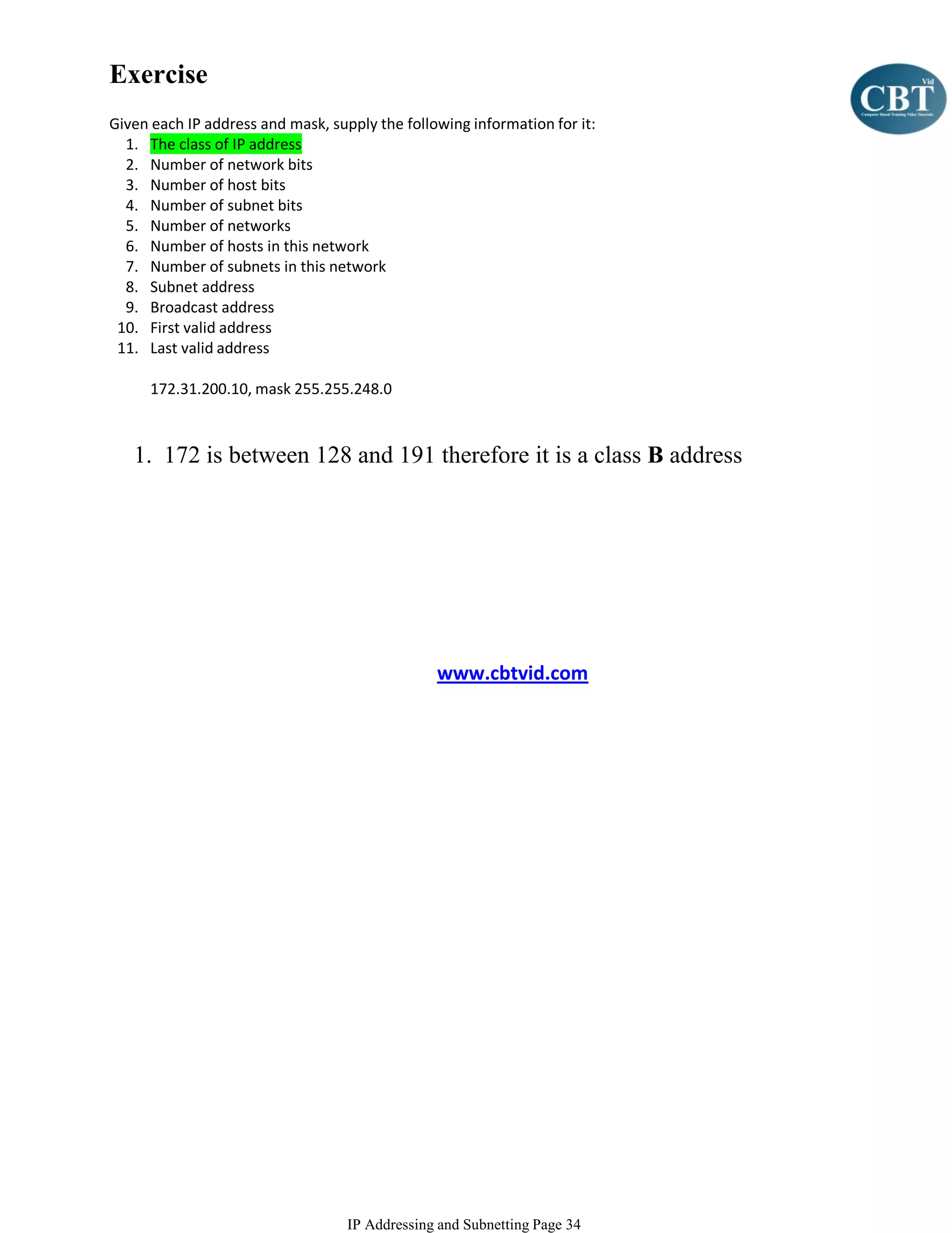 Exercise
Given each IP address and mask, supply the following information for it:
  1. The class of IP address
  2. Number of network bits
  3. Number of host bits
  4. Number of subnet bits
  5. Number of networks
  6. Number of hosts in this network
  7. Number of subnets in this network
  8. Subnet address
  9. Broadcast address
 10. First valid address
 11. Last valid address

      172.31.200.10, mask 255.255.248.0



   1. 172 is between 128 and 191 therefore it is a class B address




                                                www.cbtvid.com




                                   IP Addressing and Subnetting Page 34
 