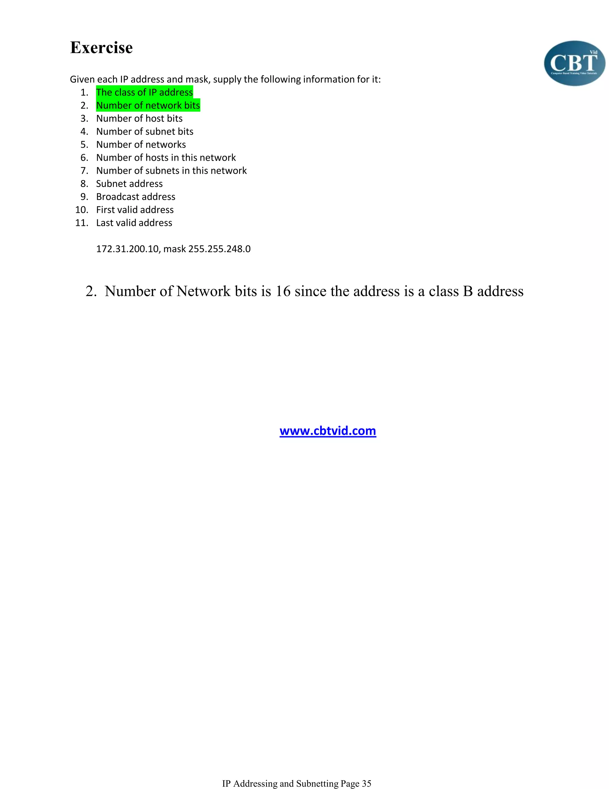 Exercise
Given each IP address and mask, supply the following information for it:
  1. The class of IP address
  2. Number of network bits
  3. Number of host bits
  4. Number of subnet bits
  5. Number of networks
  6. Number of hosts in this network
  7. Number of subnets in this network
  8. Subnet address
  9. Broadcast address
 10. First valid address
 11. Last valid address

      172.31.200.10, mask 255.255.248.0



   2. Number of Network bits is 16 since the address is a class B address




                                                www.cbtvid.com




                                   IP Addressing and Subnetting Page 35
 