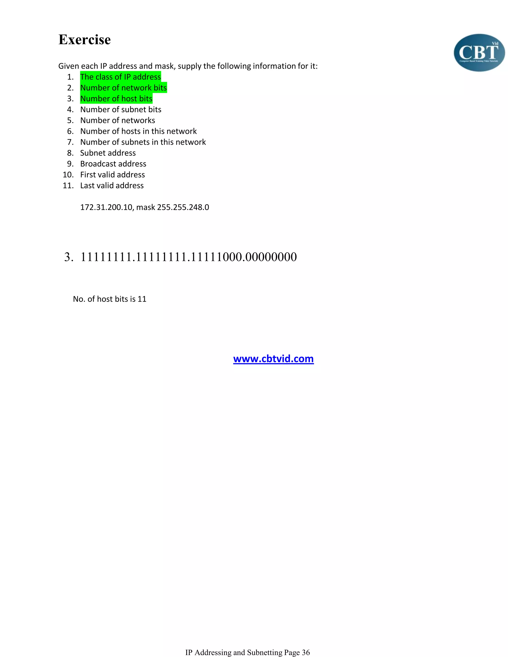 Exercise
Given each IP address and mask, supply the following information for it:
  1. The class of IP address
  2. Number of network bits
  3. Number of host bits
  4. Number of subnet bits
  5. Number of networks
  6. Number of hosts in this network
  7. Number of subnets in this network
  8. Subnet address
  9. Broadcast address
 10. First valid address
 11. Last valid address

      172.31.200.10, mask 255.255.248.0




 3. 11111111.11111111.11111000.00000000


    No. of host bits is 11




                                                www.cbtvid.com




                                   IP Addressing and Subnetting Page 36
 