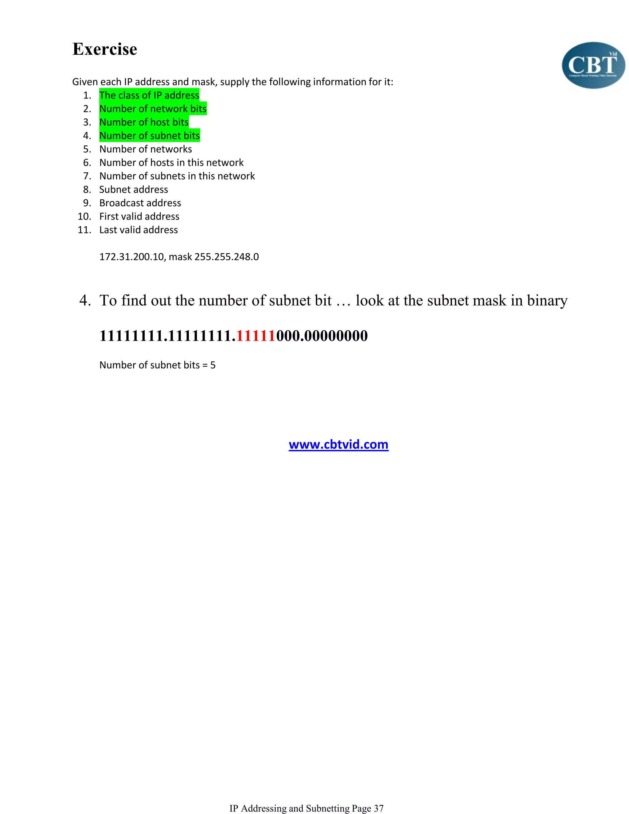 Exercise
Given each IP address and mask, supply the following information for it:
  1. The class of IP address
  2. Number of network bits
  3. Number of host bits
  4. Number of subnet bits
  5. Number of networks
  6. Number of hosts in this network
  7. Number of subnets in this network
  8. Subnet address
  9. Broadcast address
 10. First valid address
 11. Last valid address

      172.31.200.10, mask 255.255.248.0



 4. To find out the number of subnet bit … look at the subnet mask in binary

      11111111.11111111.11111000.00000000
      Number of subnet bits = 5




                                                www.cbtvid.com




                                   IP Addressing and Subnetting Page 37
 