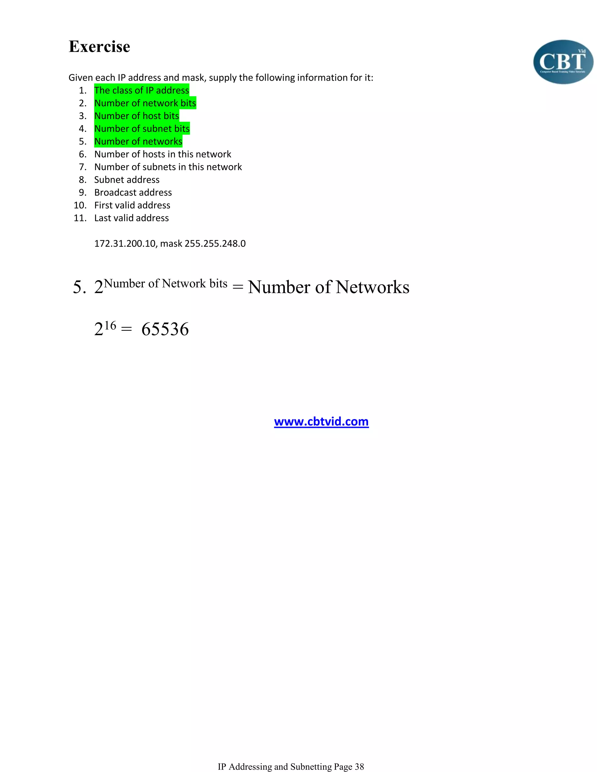 Exercise
Given each IP address and mask, supply the following information for it:
  1. The class of IP address
  2. Number of network bits
  3. Number of host bits
  4. Number of subnet bits
  5. Number of networks
  6. Number of hosts in this network
  7. Number of subnets in this network
  8. Subnet address
  9. Broadcast address
 10. First valid address
 11. Last valid address

      172.31.200.10, mask 255.255.248.0



5. 2Number of Network bits = Number of Networks

      216 = 65536



                                                www.cbtvid.com




                                   IP Addressing and Subnetting Page 38
 