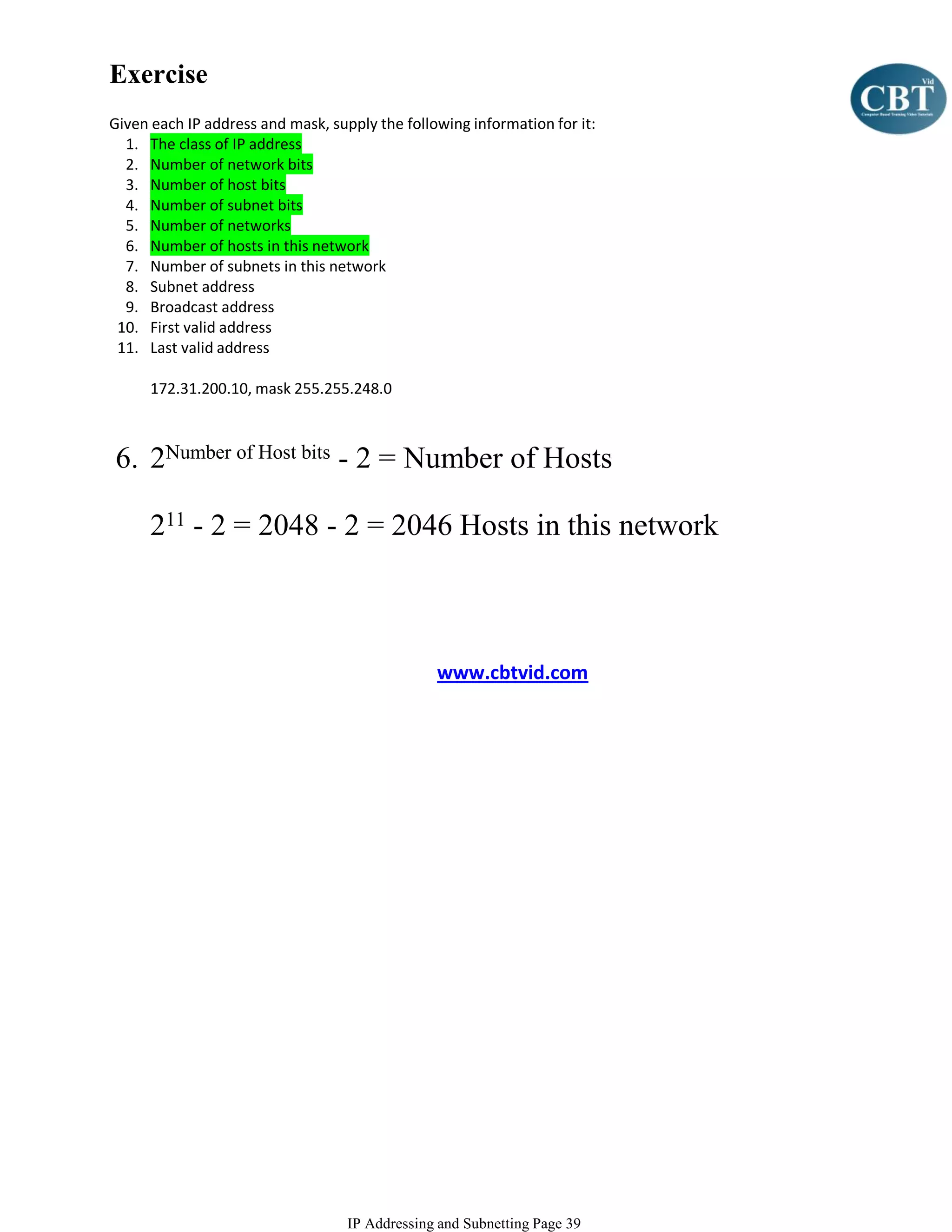 Exercise
Given each IP address and mask, supply the following information for it:
  1. The class of IP address
  2. Number of network bits
  3. Number of host bits
  4. Number of subnet bits
  5. Number of networks
  6. Number of hosts in this network
  7. Number of subnets in this network
  8. Subnet address
  9. Broadcast address
 10. First valid address
 11. Last valid address

      172.31.200.10, mask 255.255.248.0



6. 2Number of Host bits - 2 = Number of Hosts

      211 - 2 = 2048 - 2 = 2046 Hosts in this network



                                                www.cbtvid.com




                                   IP Addressing and Subnetting Page 39
 