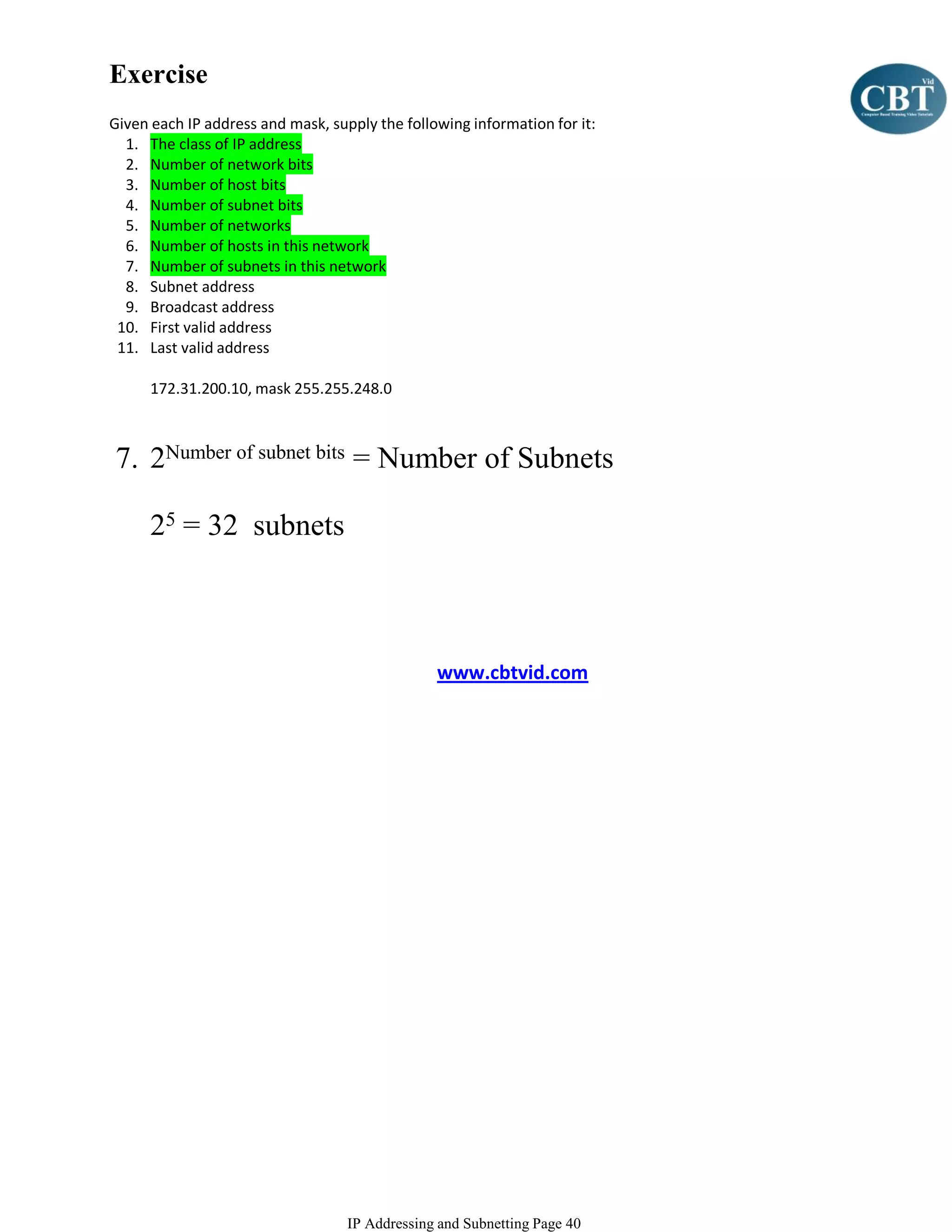 Exercise
Given each IP address and mask, supply the following information for it:
  1. The class of IP address
  2. Number of network bits
  3. Number of host bits
  4. Number of subnet bits
  5. Number of networks
  6. Number of hosts in this network
  7. Number of subnets in this network
  8. Subnet address
  9. Broadcast address
 10. First valid address
 11. Last valid address

      172.31.200.10, mask 255.255.248.0



7. 2Number of subnet bits = Number of Subnets

      25 = 32 subnets



                                                www.cbtvid.com




                                   IP Addressing and Subnetting Page 40
 