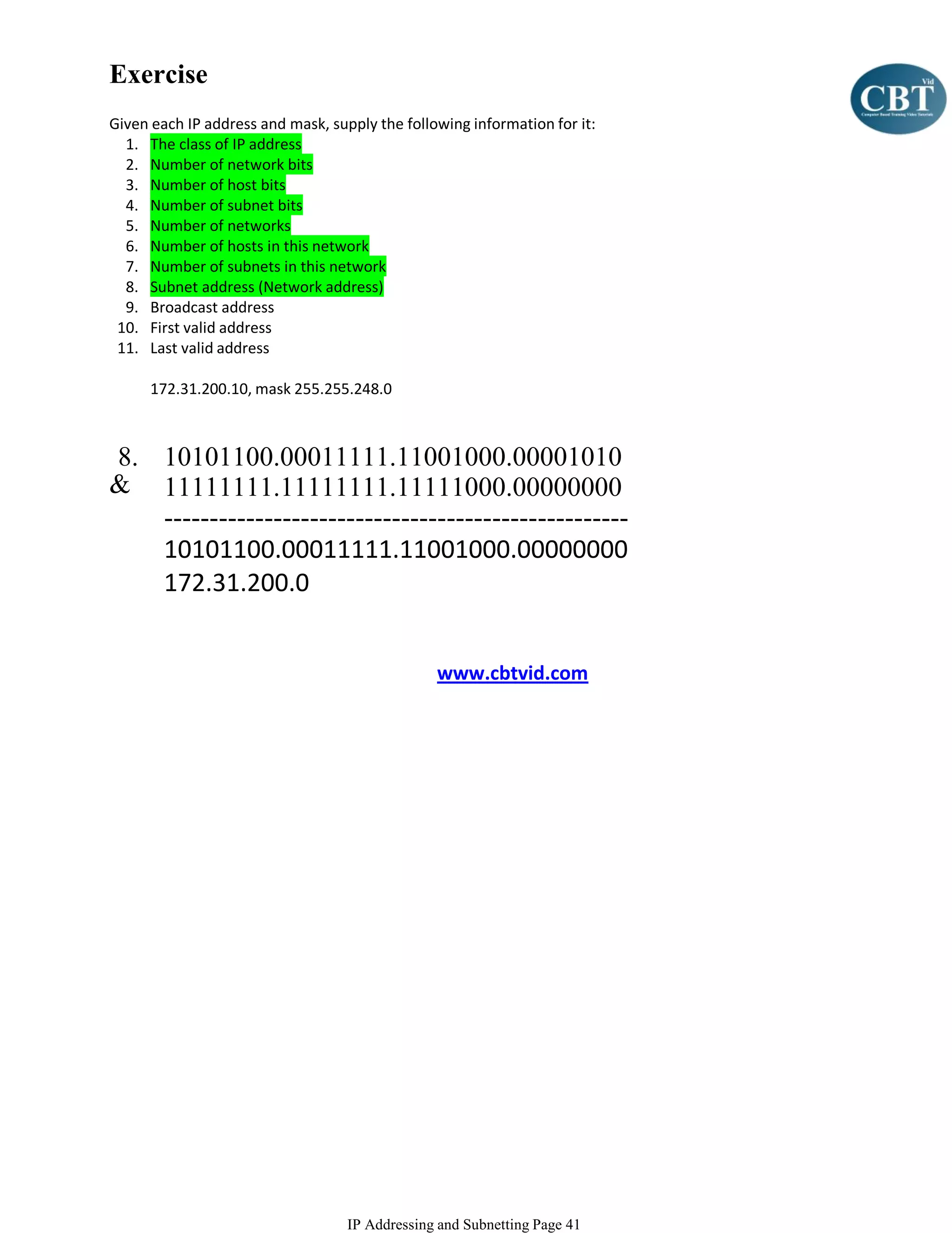 Exercise
Given each IP address and mask, supply the following information for it:
  1. The class of IP address
  2. Number of network bits
  3. Number of host bits
  4. Number of subnet bits
  5. Number of networks
  6. Number of hosts in this network
  7. Number of subnets in this network
  8. Subnet address (Network address)
  9. Broadcast address
 10. First valid address
 11. Last valid address

      172.31.200.10, mask 255.255.248.0



8. 10101100.00011111.11001000.00001010
& 11111111.11111111.11111000.00000000
   ---------------------------------------------------
   10101100.00011111.11001000.00000000
   172.31.200.0


                                                www.cbtvid.com




                                   IP Addressing and Subnetting Page 41
 