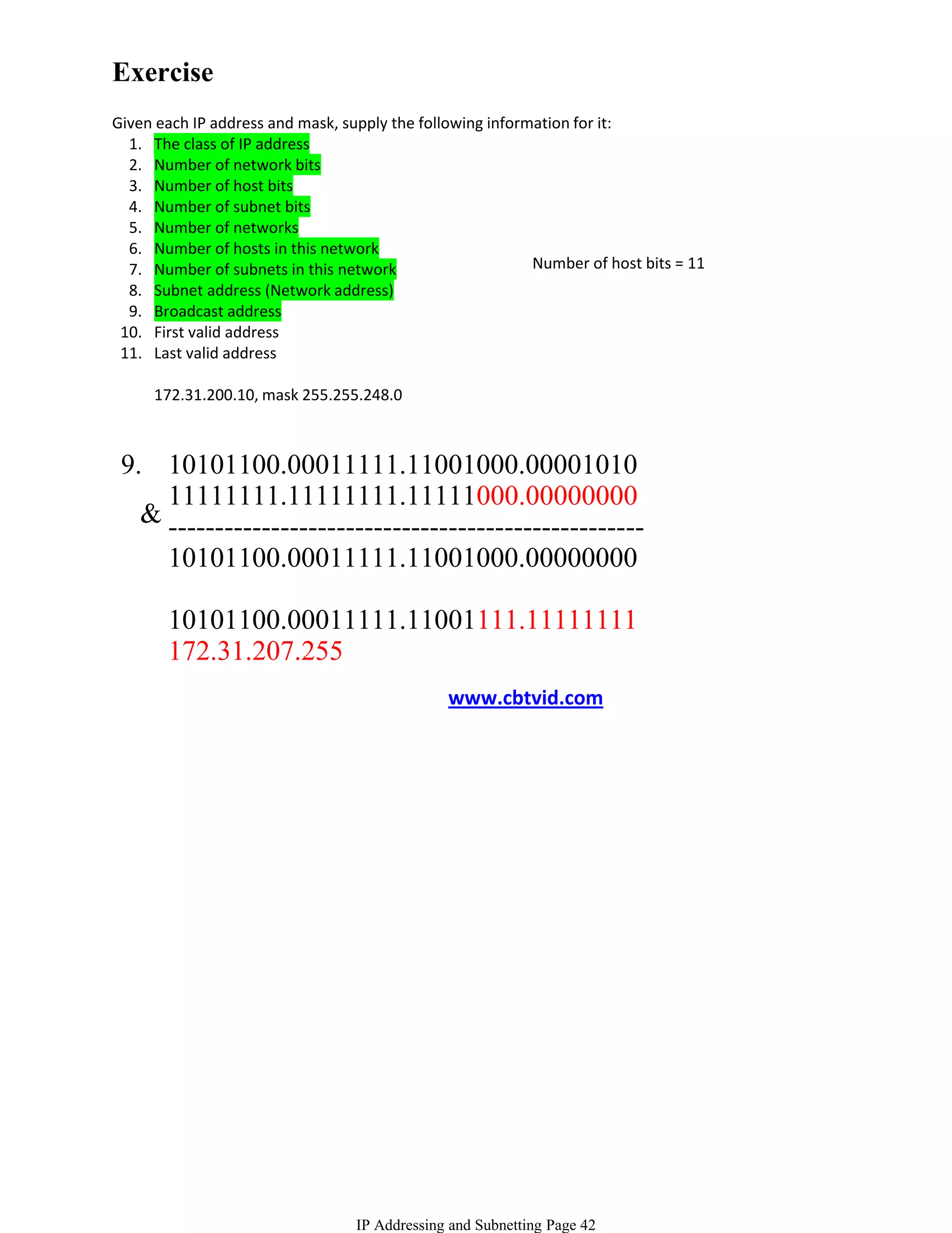 Exercise
Given each IP address and mask, supply the following information for it:
  1. The class of IP address
  2. Number of network bits
  3. Number of host bits
  4. Number of subnet bits
  5. Number of networks
  6. Number of hosts in this network
  7. Number of subnets in this network                     Number of host bits = 11
  8. Subnet address (Network address)
  9. Broadcast address
 10. First valid address
 11. Last valid address

     172.31.200.10, mask 255.255.248.0



 9. 10101100.00011111.11001000.00001010
     11111111.11111111.11111000.00000000
   & ---------------------------------------------------
     10101100.00011111.11001000.00000000

       10101100.00011111.11001111.11111111
       172.31.207.255
                                               www.cbtvid.com




                                  IP Addressing and Subnetting Page 42
 