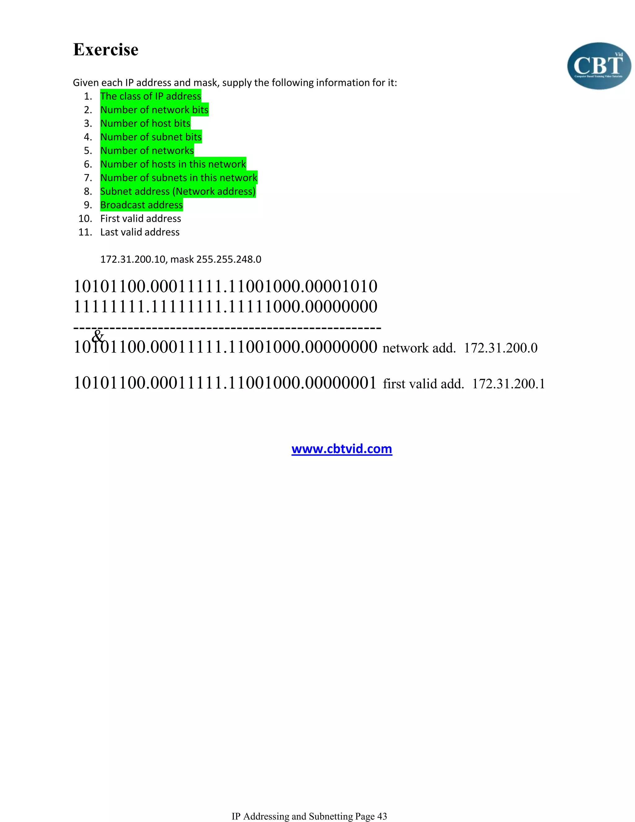 Exercise
Given each IP address and mask, supply the following information for it:
  1. The class of IP address
  2. Number of network bits
  3. Number of host bits
  4. Number of subnet bits
  5. Number of networks
  6. Number of hosts in this network
  7. Number of subnets in this network
  8. Subnet address (Network address)
  9. Broadcast address
 10. First valid address
 11. Last valid address

      172.31.200.10, mask 255.255.248.0

10101100.00011111.11001000.00001010
11111111.11111111.11111000.00000000
---------------------------------------------------
   &
10101100.00011111.11001000.00000000 network add.                           172.31.200.0

10101100.00011111.11001000.00000001 first valid add.                        172.31.200.1



                                                www.cbtvid.com




                                   IP Addressing and Subnetting Page 43
 
