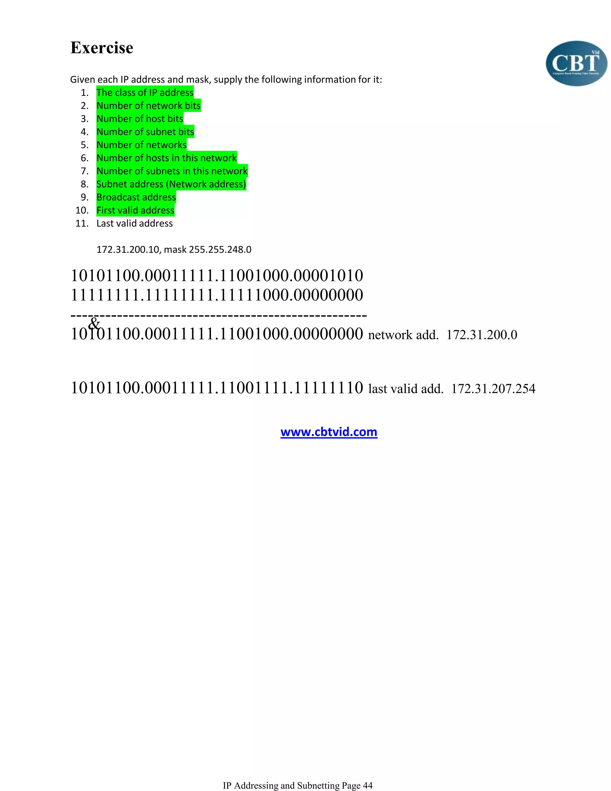 Exercise
Given each IP address and mask, supply the following information for it:
  1. The class of IP address
  2. Number of network bits
  3. Number of host bits
  4. Number of subnet bits
  5. Number of networks
  6. Number of hosts in this network
  7. Number of subnets in this network
  8. Subnet address (Network address)
  9. Broadcast address
 10. First valid address
 11. Last valid address

      172.31.200.10, mask 255.255.248.0

10101100.00011111.11001000.00001010
11111111.11111111.11111000.00000000
---------------------------------------------------
   &
10101100.00011111.11001000.00000000 network add.                           172.31.200.0


10101100.00011111.11001111.11111110 last valid add.                        172.31.207.254


                                                www.cbtvid.com




                                   IP Addressing and Subnetting Page 44
 