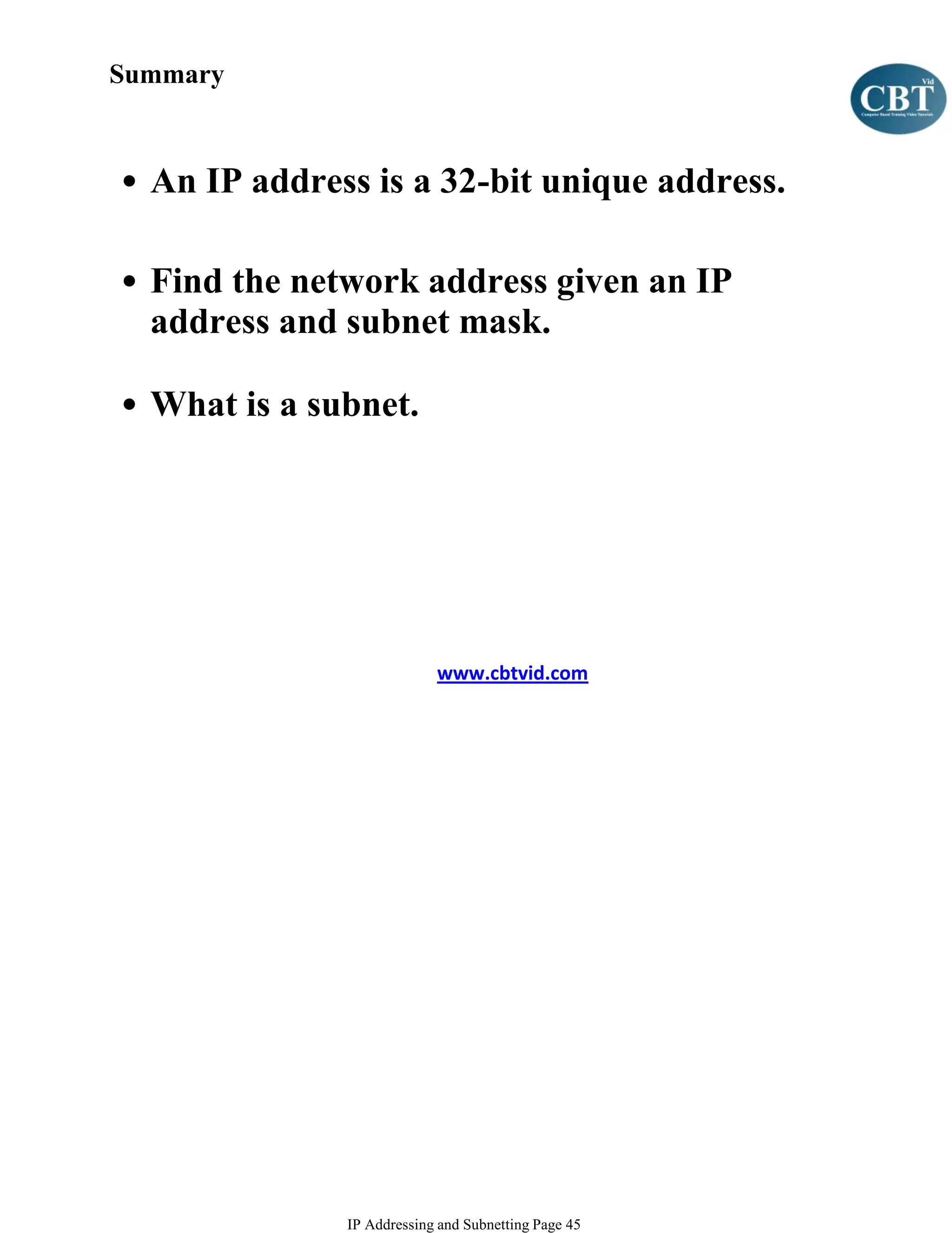 Summary



• An IP address is a 32-bit unique address.

• Find the network address given an IP
  address and subnet mask.

• What is a subnet.




                           www.cbtvid.com




              IP Addressing and Subnetting Page 45
 