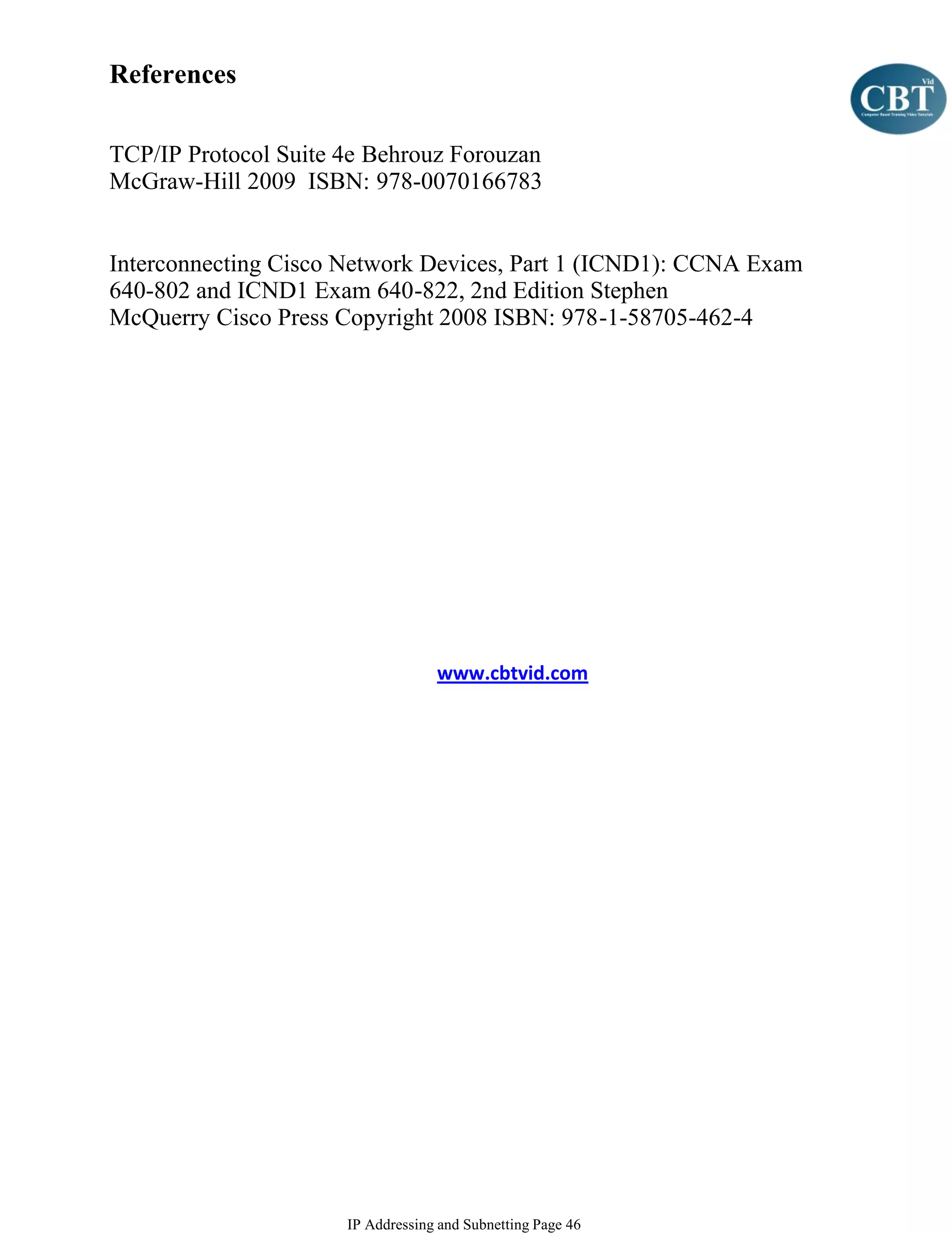 References

TCP/IP Protocol Suite 4e Behrouz Forouzan
McGraw-Hill 2009 ISBN: 978-0070166783


Interconnecting Cisco Network Devices, Part 1 (ICND1): CCNA Exam
640-802 and ICND1 Exam 640-822, 2nd Edition Stephen
McQuerry Cisco Press Copyright 2008 ISBN: 978-1-58705-462-4




                                   www.cbtvid.com




                      IP Addressing and Subnetting Page 46
 