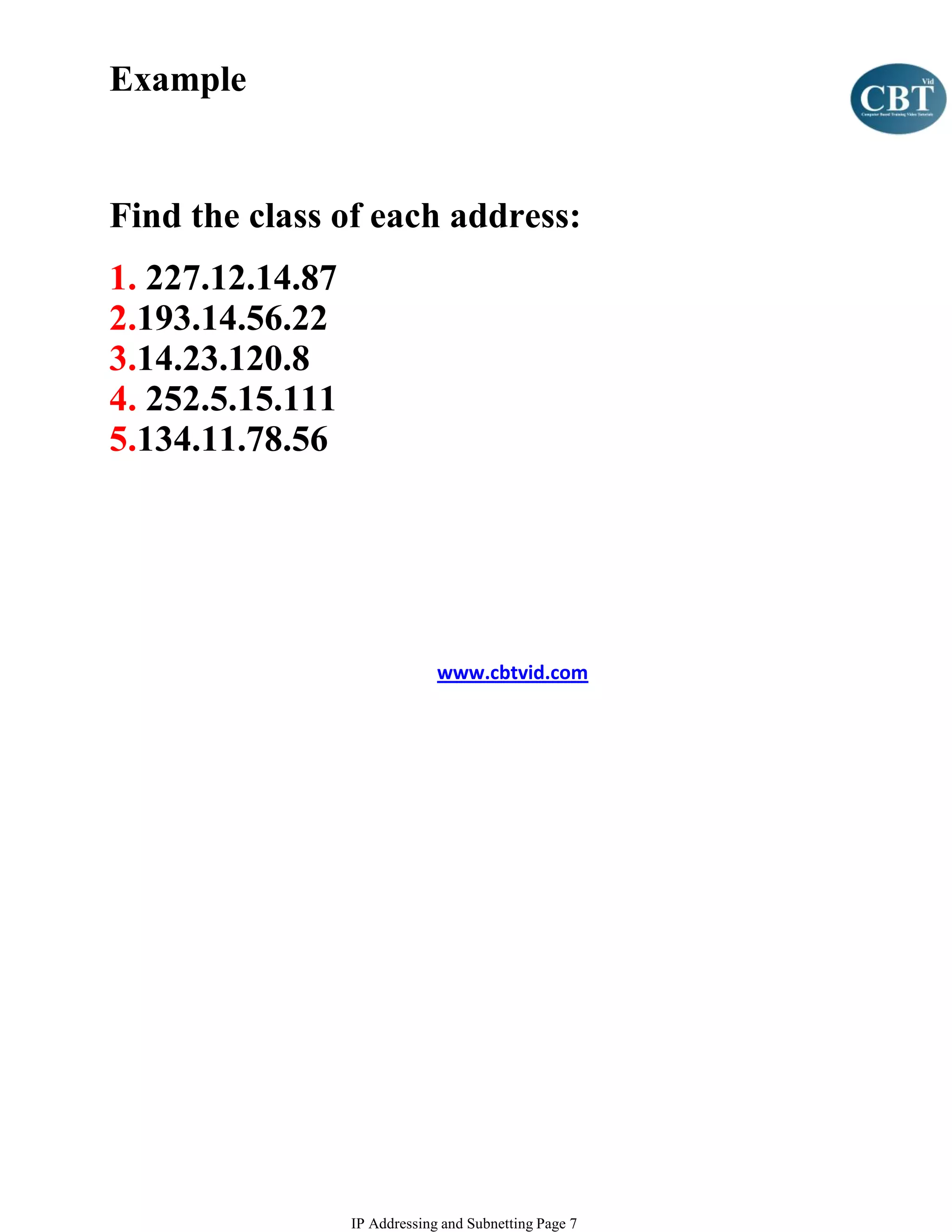 Example


Find the class of each address:
1. 227.12.14.87
2.193.14.56.22
3.14.23.120.8
4. 252.5.15.111
5.134.11.78.56




                               www.cbtvid.com




                  IP Addressing and Subnetting Page 7
 