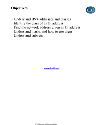 Objectives


•   Understand IPv4 addresses and classes
•   Identify the class of an IP address
•   Find the network address given an IP address
•   Understand masks and how to use them
•   Understand subnets




                               www.cbtvid.com




                  IP Addressing and Subnetting Page 1
 