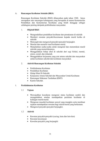 A.   Rancangan Kesihatan Sekolah (RKS)

     Rancangan Kesihatan Sekolah (RKS) dilancarkan pada tahun 1968. Ianya
     merupakan satu rancangan kebangsaan yang bersepadu di antara Kementerian
     Pendidikan dan Kementerian Kesihatan yang boleh dianggap sebagai
     sebahagian penting daripada perkhidmatan masyarakat.

     1.    Objektif RKS

           •   Mengendalikan pendidikan kesihatan dan pemakanan di sekolah
           •   Memberi rawatan penyakit/kecemasan kepada murid ketika di
               sekolah
           •   Mencegah dan mengawal penyakit-penyakit berjangkit.
           •   Menilai dan menafsir taraf kesihatan murid.
           •   Menjalankan usaha-usaha untuk mengenal dan menentukan murid
               sekolah yang memerlukannya.
           •   Menggalakkan hidup sihat di sekolah dari segi fizikal, mental,
               emosi, sosial, dan rohaniah.
           •   Menggalakkan kerjasama yang erat antara sekolah dan masyarakat
               untuk kesihatan sekolah dan kesihatan masyarakat.

     2.    Aktiviti Rancangan Kesihatan Sekolah

           •   Perkhidmatan Kesihatan
           •   Pendidikan Kesihatan
           •   Hidup Sihat Di Sekolah
           •   Kerjasama Antara Sekolah dan Masyarakat Untuk Kesihatan
           •   Rancangan Makanan Tambahan (RMT)
           •   Kantin Sekolah.

1.   Perkhidmatan Kesihatan

     1.1   Tujuan

           •   Mewujudkan kesedaran mengenai status kesihatan sendiri dan
               menggalakkan amalan mendapatkan penilaian kesihatan di
               kalangan murid-murid.
           •   Mengesan masalah kesihatan seawal yang mungkin serta membuat
               rujukan mendapatkan rawatan bagi murid-murid yang berkenaan.
           •   Mengawal penyakit-penyakit berjangkit.

     1.2   Aktiviti

           •   Rawatan penyakit-penyakit (cacing, kutu dan lain-lain)
           •   Rawatan kecemasan
           •   Kawalan penyakit yang berjangkit




                                     16
 