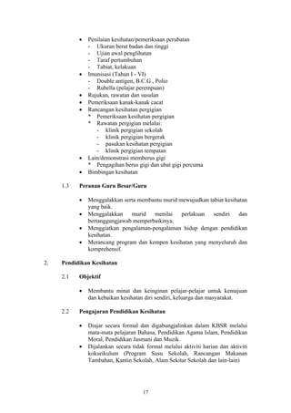 •   Penilaian kesihatan/pemeriksaan perubatan
               - Ukuran berat badan dan tinggi
               - Ujian awal penglihatan
               - Taraf pertumbuhan
               - Tabiat, kelakuan
           •   Imunisasi (Tahun I - VI)
               - Double antigen, B.C.G., Polio
               - Rubella (pelajar perempuan)
           •   Rujukan, rawatan dan susulan
           •   Pemeriksaan kanak-kanak cacat
           •   Rancangan kesihatan pergigian
               * Pemeriksaan kesihatan pergigian
               * Rawatan pergigian melalui:
                  - klinik pergigian sekolah
                  - klinik pergigian bergerak
                  - pasukan kesihatan pergigian
                  - klinik pergigian tempatan
           •   Lain/demonstrasi memberus gigi
               * Pengagihan berus gigi dan ubat gigi percuma
           •   Bimbingan kesihatan

     1.3   Peranan Guru Besar/Guru

           •   Menggalakkan serta membantu murid mewujudkan tabiat kesihatan
               yang baik.
           •   Menggalakkan    murid   menilai    perlakuan   sendiri    dan
               bertanggungjawab memperbaikinya.
           •   Menggiatkan pengalaman-pengalaman hidup dengan pendidikan
               kesihatan.
           •   Merancang program dan kempen kesihatan yang menyeluruh dan
               komprehensif.

2.   Pendidikan Kesihatan

     2.1   Objektif

           •   Membantu minat dan keinginan pelajar-pelajar untuk kemajuan
               dan kebaikan kesihatan diri sendiri, keluarga dan masyarakat.

     2.2   Pengajaran Pendidikan Kesihatan

           •   Diajar secara formal dan digabungjalinkan dalam KBSR melalui
               mata-mata pelajaran Bahasa, Pendidikan Agama Islam, Pendidikan
               Moral, Pendidikan Jasmani dan Muzik.
           •   Dijalankan secara tidak formal melalui aktiviti harian dan aktiviti
               kokurikulum (Program Susu Sekolah, Rancangan Makanan
               Tambahan, Kantin Sekolah, Alam Sekitar Sekolah dan lain-lain)




                                      17
 