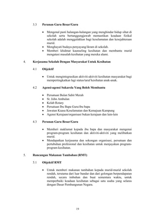 3.3   Peranan Guru Besar/Guru

           •   Mengenal pasti halangan-halangan yang menghindar hidup sihat di
               sekolah serta bertanggungjawab memastikan keadaan fizikal
               sekolah adalah menggalakkan bagi keselamatan dan kesejahteraan
               murid.
           •   Menghayati budaya penyayang/ikram di sekolah.
           •   Memberi khidmat kaunseling kesihatan dan membantu murid
               mengatasi masalah kesihatan yang mereka alami.

4.   Kerjasama Sekolah Dengan Masyarakat Untuk Kesihatan

     4.1   Objektif

           •   Untuk mengintegrasikan aktiviti-aktiviti kesihatan masyarakat bagi
               mempertingkatkan lagi status/taraf kesihatan anak-anak.

     4.2   Agensi-agensi Sukarela Yang Boleh Membantu

           •   Persatuan Bulan Sabit Merah
           •   St. John Ambulan
           •   Kelab Rotary
           •   Persatuan Ibu Bapa Guru/ibu bapa
           •   Jawatan Kuasa Keselamatan dan Kemajuan Kampung
           •   Agensi Kerajaan/organisasi bukan kerajaan dan lain-lain

     4.3   Peranan Guru Besar/Guru

           •   Memberi maklumat kepada ibu bapa dan masyarakat mengenai
               program-program kesihatan dan aktiviti-aktiviti yang melibatkan
               murid.
           •   Mendapatkan kerjasama dan sokongan organisasi, persatuan dan
               pertubuhan profesional dan kesihatan untuk menjayakan program-
               program kesihatan.

5.   Rancangan Makanan Tambahan (RMT)

     5.1   Objektif RMT

           •   Untuk memberi makanan tambahan kepada murid-murid sekolah
               rendah, terutama dari luar bandar dan dari golongan berpendapatan
               rendah, secara imbuhan dan buat sementara waktu, untuk
               memperbaiki keadaan kesihatan sebagai satu usaha yang selaras
               dengan Dasar Pembangunan Negara.




                                     19
 