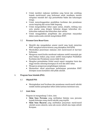 •   Untuk memberi makanan tambahan yang berzat dan seimbang
               kepada murid-murid yang berkenaan untuk membantu mereka
               mengatasi masalah dari segi pertumbuhan badan dan kekurangan
               tenaga.
           •   Untuk menyelenggarakan pendidikan kesihatan dan pemakanan
               secara langsung dan secara tidak langsung.
           •   Untuk mengendalikan tabiat sopan santun, disiplin, timbang rasa
               serta amalan yang diingini berkaitan dengan kebersihan diri,
               kebersihan makanan dan kebersihan alam sekitar.
           •   Untuk menggalakkan penglibatan dan penyertaan masyarakat
               dalam usaha-usaha sekolah mengelolakan RMT.

     5.2   Peranan Guru Besar/Guru

           •   Memilih dan mengedarkan senarai murid yang layak menerima
               RMT mengikut kriteria-kriteria yang ditetapkan oleh KPM.
           •   Merekodkan penerimaan makanan oleh murid-murid di hari-hari
               berkenaan.
           •   Mengawas murid ketika menikmati makanan sambil menunjuk ajar
               akan budaya makan yang sesuai sambil menyerapkan Pendidikan
               Kesihatan dan Pemakanan secara tidak formal.
           •   Mengikut pertumbuhan fizikal murid seperti mengukur berat dan
               tinggi mereka sekurang-kurangnya di awal dan akhir tahun.
           •   Mengawas pengurusan penghidangan makanan.
           •   Memastikan rekod penerimaan perbelanjaan peruntukan RMT
               disimpan secara kemaskini oleh pihak sekolah.

6.   Program Susu Sekolah (PSS)

     6.1   Objektif PSS

           •   Meningkatkan taraf kesihaan dan pemakanan murid-murid sekolah
               rendah melalui pemupukan tabiat selalu/sentiasa meminum susu.

     6.2   Jenis Skim

           Program ini mengandungi 2 skim, iaitu:
           • Skim Susu Percuma yang melibatkan bekalan susu percuma
              kepada beberapa orang murid sekolah yang terpilih.
           • Skim Susu Bayaran yang melibatkan penyertaan murid-murid
              sekolah secara sukarela, sama ada secara subsidi atau tanpa subsidi
              Kerajaan.




                                     20
 