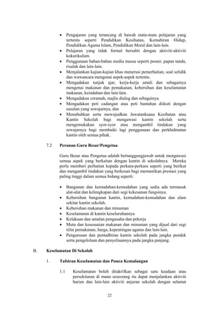 •     Pengajaran yang terancang di bawah mata-mata pelajaran yang
                 tertentu seperti Pendidikan Kesihatan, Kemahiran Hidup,
                 Pendidikan Agama Islam, Pendidikan Moral dan lain-lain.
           •     Pelajaran yang tidak formal bersabit dengan aktiviti-aktiviti
                 kokurikulum.
           •     Penggunaan bahan-bahan media massa seperti poster, papan tanda,
                 risalah dan lain-lain.
           •     Menjalankan kajian-kajian khas menerusi pemerhatian, soal selidik
                 dan wawancara mengenai aspek-aspek tertentu.
           •     Mengadakan tunjuk ajar, kerja-kerja amali dan sebagainya
                 mengenai makanan dan pemakanan, kebersihan dan keselamatan
                 makanan, keindahan dan lain-lain.
           •     Mengadakan ceramah, majlis dialog dan sebagainya.
           •     Mengadakan peti cadangan atau peti bantahan diikuti dengan
                 susulan yang sewajarnya, dan
           •     Menubuhkan serta mewujudkan Jawatankuasa Kesihatan atau
                 Kantin Sekolah bagi mengawasi kantin sekolah serta
                 mengemukakan syor-syor atau mengambil tindakan yang
                 sewajarnya bagi membaiki lagi penggunaan dan perkhidmatan
                 kantin oleh semua pihak.

     7.2   Peranan Guru Besar/Pengetua

           Guru Besar atau Pengetua adalah bertanggungjawab untuk mengawasi
           semua aspek yang berkaitan dengan kantin di sekolahnya. Mereka
           perlu memberi perhatian kepada perkara-perkara seperti yang berikut
           dan mengambil tindakan yang berkesan bagi memastikan prestasi yang
           paling tinggi dalam semua bidang seperti:

           •     Bangunan dan kemudahan-kemudahan yang sedia ada termasuk
                 alat-alat dan kelengkapan dari segi kekesanan fungsinya.
           •     Kebersihan bangunan kantin, kemudahan-kemudahan dan alam
                 sekitar kantin sekolah.
           •     Kebersihan makanan dan minuman
           •     Keselamatan di kantin keseluruhannya
           •     Kelakuan dan amalan pengusaha dan pekerja
           •     Mutu dan kesesuaian makanan dan minuman yang dijual dari segi
                 nilai pemakanan, harga, kepentingan agama dan lain-lain.
           •     Pengurusan dan pentadbiran kantin sekolah pada jangka pendek
                 serta pengelolaan dan penyeliaannya pada jangka panjang.

B.   Keselamatan Di Sekolah

     1.    Tafsiran Keselamatan dan Punca Kemalangan

           1.1      Keselamatan boleh ditakrifkan sebagai satu keadaan atau
                    persekitaran di mana seseorang itu dapat menjalankan aktiviti
                    harian dan lain-lain aktiviti anjuran sekolah dengan selamat


                                       22
 