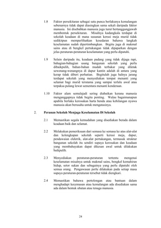 1.8    Faktor persekitaran sebagai satu punca berlakunya kemalangan
            sebenarnya tidak dapat diasingkan sama sekali daripada faktor
            manusia. Ini disebabkan manusia juga turut bertanggungjawab
            membentuk persekitaran. Misalnya kadangkala terdapat di
            sekolah keadaan di mana susunan kerusi meja murid tidak
            sedikitpun memperlihatkan kesedaran bahawa langkah
            keselamatan sudah dipertimbangkan. Begitu juga di makmal
            sains atau di bengkel pertukangan tidak dipaparkan dengan
            jelas peraturan-peraturan keselamatan yang perlu dipatuhi.

     1.9    Selain daripada itu, keadaan padang yang tidak dijaga rapi,
            bahagian-bahagian usang bangunan sekolah yang perlu
            dibaikpulih, bahan-bahan mudah terbakar yang diletak
            sewenang-wenangnya di dapur kantin adalah di antara yang
            kerap tidak diberi perhatian. Begitulah juga halnya jarang
            terdapat sekolah yang menyediakan tempat menanti yang
            selamat bagi murid terutama yang sampai terlalu awal atau
            terpaksa pulang lewat sementara menanti kenderaan.

     1.10   Faktor alam semulajadi sering diabaikan kerana manusia
            menganggapnya tidak begitu penting. Walau bagaimanapun
            apabila berlaku kerosakan harta benda atau kehilangan nyawa
            manusia akan berusaha untuk mengatasinya.

2.   Peranan Sekolah Menjaga Keselamatan Di Sekolah

     2.1    Memastikan segala kemudahan yang disediakan berada dalam
            keadaan baik dan selamat.

     2.2    Melakukan pemeriksaan dari semasa ke semasa ke atas alat-alat
            dan kelengkapan sekolah seperti kerusi meja, dapur,
            pendawaian elektrik, alat-alat pertukangan, termasuk struktur
            bangunan sekolah itu sendiri supaya kerosakan dan keadaan
            yang membahayakan dapat dikesan awal untuk dilakukan
            baikpulih.

     2.3    Menyediakan      peraturan-peraturan      tertentu   mengenai
            keselamatan misalnya untuk makmal sains, bengkel kemahiran
            hidup, setor sukan dan sebagainya yang perlu dipatuhi oleh
            semua orang. Pengawasan perlu dilakukan pada setiap masa
            supaya peraturan-peraturan tersebut tidak diengkari.

     2.4    Memastikan bahawa pertolongan atau bantuan dalam
            menghadapi kecemasan atau kemalangan ada disediakan sama
            ada dalam bentuk ubatan atau tenaga manusia.




                              24
 