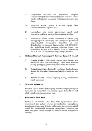 2.5    Menyebarkan maklumat dan pengetahuan mengenai
            keselamatan kepada murid dan ibu bapa dari semasa ke semasa
            melalui perhimpunan, mesyuarat, perjumpaan atau surat-surat
            siaran.

     2.6    Menyelaras segala kegiatan di sekolah          supaya    faktor
            keselamatan sentiasa dapat dikawal.

     2.7    Mewujudkan satu sistem penyimpanan rekod untuk
            mengumpul maklumat mengenai keselamatan di sekolah.

     2.8    Menubuhkan sebuah jawatan keselamatan di sekolah yang
            bertanggungjawab merancang serta mengawasi pelaksanaan
            langkah-langkah   sebagaimana       dinyatakan    di    atas.
            (Dicadangkan jawatankuasa dipengerusikan oleh GPK(HEM)
            dan ahli-ahlinya terdiri daripada guru-guru kanan yang
            menjalankan pelbagai aktiviti sekolah. Elok jika ada seorang
            ahli PIBG dan GB/Pengetua berfungsi sebagai penasihat).

3.   Tindakan Mencegah Kemalangan Di Beberapa Tempat Di Sekolah

     3.1    Tempat Belajar - Bilik darjah, makmal sains, bengkel seni
            perusahaan, bilik sains rumahtangga, kebun sains pertanian,
            padang, gelanggang, gimnasium, pusat sumber dan lain-lain.

     3.2    Tempat-tempat lain - Kantin, Dewan/Pentas, Tandas, Bangsal
            Basikal dan Motosikal, Perkarangan Sekolah, Asrama dan lain-
            lain.

     3.3    Aktiviti Sekolah - Sukan, bergotong royong, perkhemahan,
            mandi laut/sungai.

4.   Mencegah Kebakaran

     Perhatian kepada perkara-perkara yang berkaitan dengan pencegahan
     kebakaran dan memastikan pelaksanaannya perlu diambil berat oleh
     pihak pentadbir sekolah dan semua guru.

5.   Keselamatan Jalan Raya

     Pendidikan Keselamatan Jalan Raya perlu diperkenalkan kepada
     murid-murid dan pelajar sekolah memandangkan meningkatnya
     kemalangan di jalan raya. Oleh itu adalah wajar dari peringkat sekolah
     rendah lagi murid-murid mempunyai pengetahuan, kemahiran dan
     sikap yang perlu dalam menjaga diri mereka semasa menggunakan
     jalan raya.




                               25
 