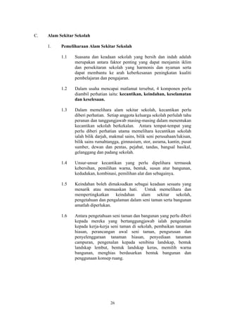 C.   Alam Sekitar Sekolah

     1.    Pemeliharaan Alam Sekitar Sekolah

           1.1   Suasana dan keadaan sekolah yang bersih dan indah adalah
                 merupakan antara faktor penting yang dapat menjamin iklim
                 dan persekitaran sekolah yang harmonis dan nyaman serta
                 dapat membantu ke arah keberkesanan peningkatan kualiti
                 pembelajaran dan pengajaran.

           1.2   Dalam usaha mencapai matlamat tersebut, 4 komponen perlu
                 diambil perhatian iaitu: kecantikan, keindahan, keselamatan
                 dan keselesaan.

           1.3   Dalam memelihara alam sekitar sekolah, kecantikan perlu
                 diberi perhatian. Setiap anggota keluarga sekolah perlulah tahu
                 peranan dan tanggungjawab masing-masing dalam menentukan
                 kecantikan sekolah berkekalan. Antara tempat-tempat yang
                 perlu diberi perhatian utama memelihara kecantikan sekolah
                 ialah bilik darjah, makmal sains, bilik seni perusahaan/lukisan,
                 bilik sains rumahtangga, gimnasium, stor, asrama, kantin, pusat
                 sumber, dewan dan pentas, pejabat, tandas, bangsal basikal,
                 gelanggang dan padang sekolah.

           1.4   Unsur-unsur kecantikan yang perlu dipelihara termasuk
                 kebersihan, pemilihan warna, bentuk, susun atur bangunan,
                 kedudukan, kombinasi, pemilihan alat dan sebagainya.

           1.5   Keindahan boleh dimaksudkan sebagai keadaan sesuatu yang
                 menarik atau memuaskan hati.      Untuk memelihara dan
                 mempertingkatkan    keindahan   alam     sekitar   sekolah,
                 pengetahuan dan pengalaman dalam seni taman serta bangunan
                 amatlah diperlukan.

           1.6   Antara pengetahuan seni taman dan bangunan yang perlu diberi
                 kepada mereka yang bertanggungjawab ialah pengenalan
                 kepada kerja-kerja seni taman di sekolah, pembaikan tanaman
                 hiasan, perancangan awal seni taman, pengurusan dan
                 penyelenggaraan tanaman hiasan, penyediaan tanaman
                 campuran, pengenalan kepada senibina landskap, bentuk
                 landskap lembut, bentuk landskap keras, memilih warna
                 bangunan, menghias berdasarkan bentuk bangunan dan
                 penggunaan konsep ruang.




                                    26
 