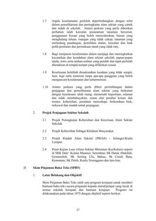 1.7    Aspek keselamatan perlulah dipertimbangkan dengan teliti
                  dalam pemeliharaan dan peningkatan alam sekitar yang cantik
                  dan indah di sekolah. Antara perkara yang perlu diberikan
                  perhatian ialah kawalan penanaman tanaman bercerun,
                  penggunaan hiasan yang boleh mencederakan, hiasan yang
                  menghalang laluan, ruangan yang tidak cukup, tanaman yang
                  melindung pandangan, pemilihan alatan, kawalan dan baik
                  pulih peralatan dan permukaan tanah yang tidak rata.

           1.8    Bagi menjamin keselamatan dalam menjaga dan meningkatkan
                  kecantikan dan keindahan alam sekitar sekolah, papan-papan
                  tanda, notis serta arahan-arahan yang pendek dan tepat perlulah
                  diletakkan di tempat-tempat yang difikirkan sesuai.

           1.9    Keselesaan bolehlah dimaksudkan keadaan yang tidak sempit,
                  luas, lega serta tenteram tanpa apa-apa gangguan yang boleh
                  mengancam keselamatan dan keharmonian.

           1.10   Antara perkara yang perlu diberi pertimbangan dalam
                  penjagaan dan pemeliharaan alam sekitar yang berkaitan
                  dengan keselesaan ialah ruang, memenuhi keperluan, selamat
                  dan tidak membahayakan, susun atur perabut kemas dan
                  teratur, kebersihan, peralatan mencukupi, berkeadaan baik,
                  terkawal dan mudah untuk penjagaan.

     2.    Projek Penjagaan Sekitar Sekolah

           2.1    Projek Peningkatan Kebersihan dan Keceriaan Alam Sekitar
                  Sekolah

           2.2    Projek Kebersihan Sebagai Khidmat Masyarakat.

           2.3    Projek Riadah Alam Sekitar (PRIAS) - Selangor/Kuala
                  Lumpur.

           2.4    Pusat Kajian Luar (Alam Sekitar Merentasi Kurikulum) seperti
                  di SRK Dato’ Kelana Maamor, Seremban; SK Datuk Abdullah,
                  Gemencheh, SK Serting Ulu, Bahau; Sk Ceneh Batu,
                  Kemaman; SK Paloh, Kuala Terengganu dan lain-lain.

D.   Skim Pinjaman Buku Teks (SPBT)

     1.    Latar Belakang dan Objektif

           Skim Pinjaman Buku Teks ialah satu program kerajaan untuk memberi
           bantuan buku teks secara pinjaman kepada murid/pelajar yang layak di
           semua sekolah kerajaan dan bantuan kerajaan.             Program ini
           dilaksanakan pada tahun 1975 dengan objektif seperti berikut:




                                     27
 