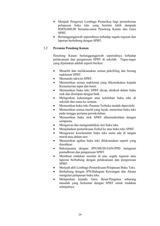 •   Menjadi Pengerusi Lembaga Pemeriksa bagi permohonan
          pelupusan buku teks yang bernilai lebih daripada
          RM50,000.00 bersama-sama Penolong Kanan dan Guru
          SPBT.
      •   Bertanggungjawab sepenuhnya terhadap segala teguran dan
          laporan berhubung dengan SPBT.

3.2   Peranan Penolong Kanan

      Penolong Kanan bertanggungjawab sepenuhnya terhadap
      pelaksanaan dan pengurusan SPBT di sekolah. Tugas-tugas
      yang dijalankan adalah seperti berikut:

      •   Meneliti dan melaksanakan semua pekeliling dan borang
          maklumat SPBT.
      •   Mematuhi takwim SPBT.
      •   Memastikan semua maklumat yang dikemukakan kepada
          Kementerian tepat dan betul.
      •   Memastikan buku teks SPBT dicop, direkod dalam buku
          stok dan disimpan dengan baik.
      •   Melaporkan kekurangan atau kelebihan buku teks di
          sekolah dari masa ke semasa.
      •   Memastikan buku teks Pasaran Terbuka mudah diperolehi.
      •   Memastikan semua murid yang layak, menerima buku teks
          pada minggu pertama persekolahan.
      •   Memastikan buku stok SPBT dikemaskinikan dengan
          sempurna.
      •   Mengawas dan mengendalikan stor buku teks.
      •   Menjalankan pemeriksaan fizikal ke atas buku teks SPBT.
      •   Mengawasi keselamatan buku teks sama ada di tangan
          murid atau dalam stor.
      •   Memastikan agihan buku teks dilaksanakan seperti yang
          diarahkan.
      •   Bekerjasama dengan JPN/MUIS/JAIN/PPD mengenai
          pentadbiran dan pengurusan SPBT.
      •   Membuat tindakan susulan di atas segala teguran atau
          laporan berhubung dengan pelaksanaan dan pengurusan
          SPBT.
      •   Menjadi ahli Lembaga Pemeriksaan Pelupusan Buku Teks.
      •   Berhubung dengan JPN/Bahagian Kewangan dan Akaun
          mengenai pelupusan buku teks.
      •   Melaporkan kepada Guru Besar/Pengetua sebarang
          masalah yang berkaitan dengan SPBT untuk tindakan
          selanjutnya.




                        29
 