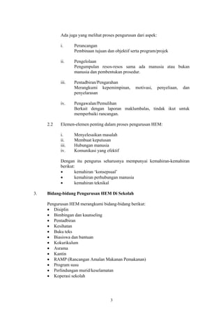 Ada juga yang melihat proses pengurusan dari aspek:

           i.     Perancangan
                  Pembinaan tujuan dan objektif serta program/projek

           ii.    Pengelolaan
                  Pengumpulan resos-resos sama ada manusia atau bukan
                  manusia dan pembentukan prosedur.

           iii.   Pentadbiran/Pengarahan
                  Merangkumi kepemimpinan,        motivasi,      penyeliaan,   dan
                  penyelarasan

           iv.    Pengawalan/Pemulihan
                  Berkait dengan laporan maklumbalas, tindak ikut untuk
                  memperbaiki rancangan.

     2.2   Elemen-elemen penting dalam proses pengurusan HEM:

           i.     Menyelesaikan masalah
           ii.    Membuat keputusan
           iii.   Hubungan manusia
           iv.    Komunikasi yang efektif

           Dengan itu pengurus seharusnya mempunyai kemahiran-kemahiran
           berikut:
           •       kemahiran ‘konsepsual’
           •       kemahiran perhubungan manusia
           •       kemahiran teknikal

3.   Bidang-bidang Pengurusan HEM Di Sekolah

     Pengurusan HEM merangkumi bidang-bidang berikut:
     • Disiplin
     • Bimbingan dan kaunseling
     • Pentadbiran
     • Kesihatan
     • Buku teks
     • Biasiswa dan bantuan
     • Kokurikulum
     • Asrama
     • Kantin
     • RAMP (Rancangan Amalan Makanan Pemakanan)
     • Program susu
     • Perlindungan murid/keselamatan
     • Koperasi sekolah




                                     3
 