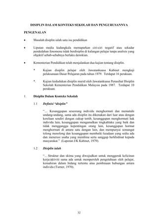 DISIPLIN DALAM KONTEKS SEKOLAH DAN PENGURUSANNYA

PENGENALAN

•     Masalah disiplin ialah satu isu pendidikan

•     Liputan media kadangkala memaparkan ciri-ciri negatif atau sekadar
      pendedahan fenomena tidak berdisiplin di kalangan pelajar tanpa analisis yang
      objektif sebab-sebabnya berlaku demikian.

•     Kementerian Pendidikan telah menjalankan dua kajian tentang disiplin.

      *      Kajian disiplin pelajar oleh Jawatankuasa Kabinet mengkaji
             pelaksanaan Dasar Pelajaran pada tahun 1979. Terdapat 16 perakuan.

      *.     Kajian kedudukan disiplin murid oleh Jawatankuasa Penasihat Disiplin
             Sekolah Kementerian Pendidikan Malaysia pada 1987. Terdapat 10
             perakuan.

1.    Disiplin Dalam Konteks Sekolah

      1.1    Definisi “disiplin”

             “.... Kesanggupan seseorang individu menghormati dan mematuhi
             undang-undang, sama ada disiplin itu dikenakan dari luar atau dengan
             kerelaan sendiri dengan cukup tertib, kesanggupan menghormati hak
             individu lain, kesanggupan mengamalkan tingkahlaku yang baik dan
             tidak mengganggu kepentingan orang lain, kesanggupan hormat
             menghormati di antara satu dengan lain, dan mempunyai semangat
             tolong menolong dan kesanggupan membaiki keadaan yang sedia ada
             dan menerusi usaha yang membina serta sanggup berkhidmat kepada
             masyarakat.” (Laporan J/K Kabinet, 1979).

      1.2    Disiplin ialah

             “... Struktur dan skima yang diwujudkan untuk menggerak kelicinan
             kerja/aktiviti sama ada untuk memperoleh pengetahuan oleh pelajar,
             kemahiran dalam bidang tertentu atau pembinaan hubungan antara
             individu (Turner, 1970).




                                        32
 