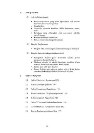 1.3   Konsep Disiplin

      1.3.1   Ada berkaitan dengan:

              •   Peraturan-peraturan yang telah dipersetujui oleh sesuatu
                  kelompok manusia/masyarakat.
              •   Cara berfikir
              •   Tatatertib, tatasusila, keadaban, akhlak kesopanan, norma,
                  nilai
              •   Perlakuan yang diharapkan oleh masyarakat sekolah,
                  daerah, negara
              •   Konsep bimbingan dan latihan
              •   Proses pemasyarakatan/pembudayaan.

      1.3.2   Disiplin dan Dendaan

              •   Disiplin tidak sama dengan dendaan (bincangkan bezanya)

      1.3.3   Disiplin dalam konteks pendidikan sekolah

              •   Pemupukan disiplin perlu diamalkan melalui proses
                  pengajaran dan pembelajaran
              •   Matlamat disiplin di sekolah bertujuan membina pelajar
                  sewaktu bersekolah untuk lepas persekolahan.
              •   Semua guru ialah guru disiplin
              •   Proses disiplin perlu dihayati dalam aktiviti kokurikulum
                  dan aktiviti-aktiviti dijalankan/diadakan di sekolah.

2.    Ordinan Pelajaran

      2.1     School (Societies) Regulations 1956

      2.2     School (Tours) Regulations 1957

      2.3     School (Magazines) Regulations 1958

      2.4     Education (School Dicipline) Regulations 1959

      2.5     School (General) Regulations 1951

      2.6     School (Courses of Studies) Regulations 1956

      2.7     Assisted School (Management) Rules 1962

      2.8     Parent-Teacher Associations Role 1973




                                 33
 