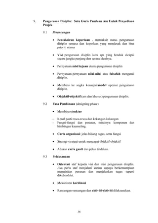 9.   Pengurusan Disiplin: Satu Garis Panduan Am Untuk Penyediaan
     Projek

     9.1   Perancangan

           •   Pentaksiran keperluan - mentaksir status pengurusan
               disiplin semasa dan keperluan yang mendesak dan bina
               prioriti utama

           •   Visi pengurusan disiplin iaitu apa yang hendak dicapai
               secara jangka panjang dan secara idealnya.

           •   Pernyataan misi/tujuan utama pengurusan disiplin

           •   Pernyataan-pernyataan nilai-nilai atau falsafah mengenai
               disiplin.

           •   Membina ke angka konsepsi/model operasi pengurusan
               disiplin.

           •   Objektif-objektif (am dan khusus) pengurusan disiplin.

     9.2   Fasa Pembinaan (designing phase)

           •   Membina struktur

           -   Kenal pasti resos-resos dan kekangan-kekangan
           -   Fungsi-fungsi dan peranan, misalnya: komponen dan
               bimbingan kaunseling.

           •   Carta organisasi: jelas bidang tugas, serta fungsi

           •   Strategi-strategi untuk mencapai objektif-objektif

           •   Adakan carta gantt dan pelan tindakan.

     9.3   Pelaksanaan

           •   Orientasi staf kepada visi dan misi pengurusan disiplin.
               Jika perlu staf menjalani kursus supaya berkemampuan
               memainkan peranan dan menjalankan tugas seperti
               dikehendaki.

           •   Mekanisme kordinasi

           •   Rancangan-rancangan dan aktiviti-aktiviti dilaksanakan.




                               38
 