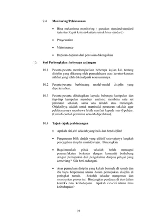 9.4    Monitoring/Pelaksanaan

             •   Bina mekanisma monitoring - gunakan standard-standard
                 tertentu (Rujuk kriteria-kriteria untuk bina standard)

             •   Penyesuaian

             •   Maintenance

             •   Dapatan-dapatan dari penilaian dikongsikan

10.   Sesi Perbengkelan: beberapa cadangan

      10.1   Peserta-peserta membengkelkan beberapa kajian kes tentang
             disiplin yang dikarang oleh pemudahcara atau keratan-keratan
             akhbar yang telah dikenalpasti kesesuaiannya.

      10.2   Peserta-peserta   berbincang    model-model      disiplin   yang
             diperkenalkan.

      10.3   Peserta-peserta dibahagikan kepada beberapa kumpulan dan
             tiap-tiap kumpulan membuat analisis; membina satu set
             peraturan sekolah, sama ada rendah atau menengah.
             Objektifnya adalah untuk membaiki peraturan sekolah agar
             pelaksanannya membawa lebih manfaat kepada murid/pelajar.
             (Contoh-contoh peraturan sekolah diperlukan).

      10.4   Tajuk-tajuk perbincangan

             •   Apakah ciri-ciri sekolah yang baik dan berdisiplin?

             •   Pengurusan bilik darjah yang efektif satu-satunya langkah
                 pencegahan disiplin murid/pelajar. Bincangkan

             •   Bagaimanakah      pihak    sekolah boleh    mencapai
                 permuafakatan berkesan dengan komuniti berhubung
                 dengan pemupukan dan pengukuhan disiplin pelajar yang
                 cemerlang? Sila beri cadangan.

             •   Asas permulaan disiplin yang kukuh bermula di rumah dan
                 ibu bapa berperanan utama dalam pemupukan disiplin di
                 peringkat rumah.      Sekolah sekadar mengemas dan
                 meneruskan proses ini. Bincangkan pendapat di atas dalam
                 konteks ilmu keibubapaan. Apakah ciri-ciri utama ilmu
                 keibubapaan?




                                39
 