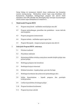 Setiap bidang ini mempunyai objektif, dasar, pelaksanaan dan kumpulan
     sasaran masing-masing. Berdasarkan senarai tugas yang disediakan oleh
     Kementerian Pendidikan, berbagai-bagai program dan aktiviti boleh
     dijalankan oleh GPK (Rendah dan Menengah) bagi mencapai kecemerlangan
     murid (senarai tugas dilampirkan di Lampiran I).

4.   Model-model Program HEM

     4.1    Program menyeluruh - melibatkan murid/pelajar atau ahli

     4.2    Program perkembangan, pemulihan dan pembaikan - secara individu
            atau kumpulan

     4.3    Program pengajaran (instructional)

     4.4    Program terbuka - melibatkan agensi-agensi luar

     4.5    Program Bersepadu - integrasi program-program atau aktiviti

5.   Jenis-jenis Program HEM - antaranya

     5.1    Orientasi/suaikenal

     5.2    Penyebaran maklumat

     5.3    Kajian/penyelidikan misalnya menyelesai masalah disiplin pelajar atau
            prestasi pelajar

     5.4    Bimbingan pelajaran dan kemahiran

     5.5    Bimbingan kerjaya/vokasional

     5.6    Khidmat konsultasi - kepada pelajar, guru dan ibu bapa

     5.7    Bimbingan kerohanian dan psikososial (perkembangan diri)

     5.8    latihan kepemimpinan        -   kepada      pengurus   dan   pemimpin
            kelab/persatuan

     5.9    Latihan kejurulatihan di kalangan pelajar

     5.10   Program kesedaran keselamatan

     5.11   Program keceriaan sekolah




                                        4
 