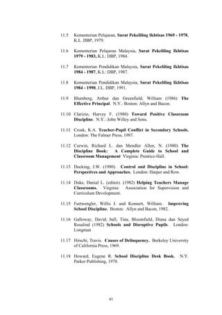 11.5   Kementerian Pelajaran, Surat Pekeliling Ikhtisas 1969 - 1978,
       K.L. DBP, 1979.

11.6   Kementerian Pelajaran Malaysia, Surat Pekeliling Ikhtisas
       1979 - 1983, K.L: DBP, 1984.

11.7   Kementerian Pendidikan Malaysia, Surat Pekeliling Ikhtisas
       1984 - 1987, K.L: DBP, 1987.

11.8   Kementerian Pendidikan Malaysia, Surat Pekeliling Ikhtisas
       1984 - 1990, J.L. DBP, 1991.

11.9   Blumberg, Arthur dan Greenfield, William (1986) The
       Effective Principal. N.Y.: Boston: Allyn and Bacon.

11.10 Clarizio, Harvey F. (1980) Toward Positive Classroom
      Discipline. N.Y.: John Willey and Sons.

11.11 Croak, K.A. Teacher-Pupil Conflict in Secondary Schools.
      London: The Falmer Press, 1987.

11.12 Curwin, Richard L. dan Mendler Allen, N. (1980) The
      Discipline Book:   A Complete Guide to School and
      Classroom Management Virginia: Prentice-Hall.

11.13 Docking, J.W. (1980). Control and Discipline in School:
      Perspectives and Approaches. London: Harper and Row.

11.14 Duke, Danial L. (editor). (1982) Helping Teachers Manage
      Classrooms. Virginia: Association for Supervision and
      Curriculum Development.

11.15 Furtwengler, Willis J. and Konnert, William. Improving
      School Discipline. Boston: Allyn and Bacon, 1982.

11.16 Galloway, David; ball, Tina, Bloomfield, Diana dan Seyed
      Rosalind (1982) Schools and Disruptive Pupils. London:
      Longman

11.17 Hirschi, Travis. Causes of Delinquency. Berkeley University
      of California Press, 1969.

11.18 Howard, Eugene R. School Discipline Desk Book.           N.Y.
      Parker Publishing, 1978.




                         41
 