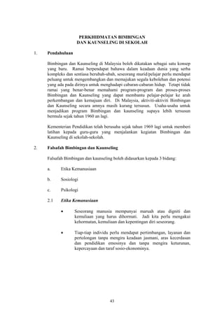PERKHIDMATAN BIMBINGAN
                    DAN KAUNSELING DI SEKOLAH

1.   Pendahuluan

     Bimbingan dan Kaunseling di Malaysia boleh dikatakan sebagai satu konsep
     yang baru. Ramai berpendapat bahawa dalam keadaan dunia yang serba
     kompleks dan sentiasa berubah-ubah, seseorang murid/pelajar perlu mendapat
     peluang untuk mengembangkan dan memajukan segala kebolehan dan potensi
     yang ada pada dirinya untuk menghadapi cabaran-cabaran hidup. Tetapi tidak
     ramai yang benar-benar memahami program-program dan proses-proses
     Bimbingan dan Kaunseling yang dapat membantu pelajar-pelajar ke arah
     perkembangan dan kemajuan diri. Di Malaysia, aktiviti-aktiviti Bimbingan
     dan Kaunseling secara amnya masih kurang tersusun. Usaha-usaha untuk
     menjadikan program Bimbingan dan kaunseling supaya lebih tersusun
     bermula sejak tahun 1960 an lagi.

     Kementerian Pendidikan telah berusaha sejak tahun 1969 lagi untuk memberi
     latihan kepada guru-guru yang menjalankan kegiatan Bimbingan dan
     Kaunseling di sekolah-sekolah.

2.   Falsafah Bimbingan dan Kaunseling

     Falsafah Bimbingan dan kaunseling boleh didasarkan kepada 3 bidang:

     a.     Etika Kemanusiaan

     b.     Sosiologi

     c.     Psikologi

     2.1    Etika Kemanusiaan

            •      Seseorang manusia mempunyai maruah atau digniti dan
                   kemuliaan yang harus dihormati. Jadi kita perlu mengakui
                   kehormatan, kemuliaan dan kepentingan diri seseorang.

            •      Tiap-tiap individu perlu mendapat pertimbangan, layanan dan
                   pertolongan tanpa mengira keadaan jasmani, aras kecerdasan
                   dan pendidikan emosinya dan tanpa mengira keturunan,
                   kepercayaan dan taraf sosio-ekonominya.




                                     43
 