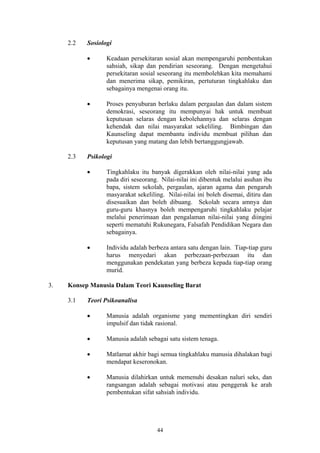 2.2   Sosiologi

           •      Keadaan persekitaran sosial akan mempengaruhi pembentukan
                  sahsiah, sikap dan pendirian seseorang. Dengan mengetahui
                  persekitaran sosial seseorang itu membolehkan kita memahami
                  dan menerima sikap, pemikiran, pertuturan tingkahlaku dan
                  sebagainya mengenai orang itu.

           •      Proses penyuburan berlaku dalam pergaulan dan dalam sistem
                  demokrasi, seseorang itu mempunyai hak untuk membuat
                  keputusan selaras dengan kebolehannya dan selaras dengan
                  kehendak dan nilai masyarakat sekeliling. Bimbingan dan
                  Kaunseling dapat membantu individu membuat pilihan dan
                  keputusan yang matang dan lebih bertanggungjawab.

     2.3   Psikologi

           •      Tingkahlaku itu banyak digerakkan oleh nilai-nilai yang ada
                  pada diri seseorang. Nilai-nilai ini dibentuk melalui asuhan ibu
                  bapa, sistem sekolah, pergaulan, ajaran agama dan pengaruh
                  masyarakat sekeliling. Nilai-nilai ini boleh disemai, ditiru dan
                  disesuaikan dan boleh dibuang. Sekolah secara amnya dan
                  guru-guru khasnya boleh mempengaruhi tingkahlaku pelajar
                  melalui penerimaan dan pengalaman nilai-nilai yang diingini
                  seperti mematuhi Rukunegara, Falsafah Pendidikan Negara dan
                  sebagainya.

           •      Individu adalah berbeza antara satu dengan lain. Tiap-tiap guru
                  harus menyedari akan perbezaan-perbezaan itu dan
                  menggunakan pendekatan yang berbeza kepada tiap-tiap orang
                  murid.

3.   Konsep Manusia Dalam Teori Kaunseling Barat

     3.1   Teori Psikoanalisa

           •      Manusia adalah organisme yang mementingkan diri sendiri
                  impulsif dan tidak rasional.

           •      Manusia adalah sebagai satu sistem tenaga.

           •      Matlamat akhir bagi semua tingkahlaku manusia dihalakan bagi
                  mendapat keseronokan.

           •      Manusia dilahirkan untuk memenuhi desakan naluri seks, dan
                  rangsangan adalah sebagai motivasi atau penggerak ke arah
                  pembentukan sifat sahsiah individu.




                                     44
 