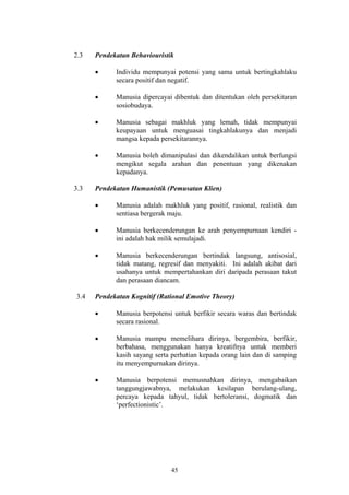 2.3   Pendekatan Behaviouristik

      •     Individu mempunyai potensi yang sama untuk bertingkahlaku
            secara positif dan negatif.

      •     Manusia dipercayai dibentuk dan ditentukan oleh persekitaran
            sosiobudaya.

      •     Manusia sebagai makhluk yang lemah, tidak mempunyai
            keupayaan untuk menguasai tingkahlakunya dan menjadi
            mangsa kepada persekitarannya.

      •     Manusia boleh dimanipulasi dan dikendalikan untuk berfungsi
            mengikut segala arahan dan penentuan yang dikenakan
            kepadanya.

3.3   Pendekatan Humanistik (Pemusatan Klien)

      •     Manusia adalah makhluk yang positif, rasional, realistik dan
            sentiasa bergerak maju.

      •     Manusia berkecenderungan ke arah penyempurnaan kendiri -
            ini adalah hak milik semulajadi.

      •     Manusia berkecenderungan bertindak langsung, antisosial,
            tidak matang, regresif dan menyakiti. Ini adalah akibat dari
            usahanya untuk mempertahankan diri daripada perasaan takut
            dan perasaan diancam.

3.4   Pendekatan Kognitif (Rational Emotive Theory)

      •     Manusia berpotensi untuk berfikir secara waras dan bertindak
            secara rasional.

      •     Manusia mampu memelihara dirinya, bergembira, berfikir,
            berbahasa, menggunakan hanya kreatifnya untuk memberi
            kasih sayang serta perhatian kepada orang lain dan di samping
            itu menyempurnakan dirinya.

      •     Manusia berpotensi memusnahkan dirinya, mengabaikan
            tanggungjawabnya, melakukan kesilapan berulang-ulang,
            percaya kepada tahyul, tidak bertoleransi, dogmatik dan
            ‘perfectionistic’.




                              45
 