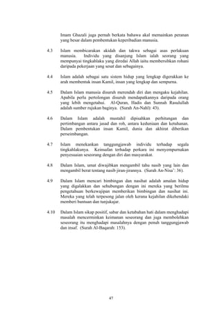 Imam Ghazali juga pernah berkata bahawa akal memainkan peranan
       yang besar dalam pembentukan keperibadian manusia.

4.3    Islam membicarakan akidah dan takwa sebagai asas perlakuan
       manusia.    Individu yang disanjung Islam ialah seorang yang
       mempunyai tingkahlaku yang diredai Allah iaitu membersihkan rohani
       daripada pekerjaan yang sesat dan sebagainya.

4.4    Islam adalah sebagai satu sistem hidup yang lengkap digerakkan ke
       arah membentuk insan Kamil, insan yang lengkap dan sempurna.

4.5    Dalam Islam manusia disuruh merendah diri dan mengaku kejahilan.
       Apabila perlu pertolongan disuruh mendapatkannya daripada orang
       yang lebih mengetahui. Al-Quran, Hadis dan Sunnah Rasulullah
       adalah sumber rujukan baginya. (Surah An-Nahl): 43).

4.6    Dalam Islam adalah mustahil dipisahkan perhitungan dan
       pertimbangan antara jasad dan roh, antara keduniaan dan ketuhanan.
       Dalam pembentukan insan Kamil, dunia dan akhirat diberikan
       perseimbangan.

4.7    Islam menekankan tanggungjawab individu terhadap segala
       tingkahlakunya. Keinsafan terhadap perkara ini menyempurnakan
       penyesuaian seseorang dengan diri dan masyarakat.

4.8    Dalam Islam, umat diwajibkan mengambil tahu nasib yang lain dan
       mengambil berat tentang nasib jiran-jirannya. (Surah An-Nisa’: 36).

4.9    Dalam Islam mencari bimbingan dan nasihat adalah amalan hidup
       yang digalakkan dan sehubungan dengan ini mereka yang berilmu
       pengetahuan berkewajipan memberikan bimbingan dan nasihat ini.
       Mereka yang telah terpesong jalan oleh kerana kejahilan dikehendaki
       memberi bantuan dan tunjukajar.

4.10   Dalam Islam sikap positif, sabar dan ketabahan hati dalam menghadapi
       masalah mencerminkan keimanan seseorang dan juga membolehkan
       seseorang itu menghadapi masalahnya dengan penuh tanggungjawab
       dan insaf. (Surah Al-Baqarah: 153).




                                47
 
