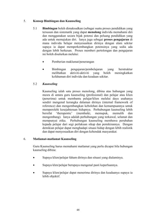 5.   Konsep Bimbingan dan Kaunseling

     5.1   Bimbingan boleh dimaksudkan (sebagai suatu proses pendidikan yang
           tersusun dan sistematik yang dapat menolong individu memahami diri
           dan menggunakan secara bijak potensi dan peluang pendidikan yang
           ada untuk memajukan diri. Ianya juga sebagai proses pengajaran di
           mana individu belajar menyesuaikan dirinya dengan alam sekitar
           supaya ia dapat memperkembangkan potensinya yang sedia ada
           dengan lebih berkesan. Proses memberi pertolongan dan pengajaran
           ini boleh disalurkan melalui:

           •      Pemberian maklumat/penerangan

           •      Bimbingan     pengajaran/pembelajaran      yang berstruktur
                  melibatkan aktiviti-aktiviti yang boleh meningkatkan
                  kefahaman diri individu dan keadaan sekitar.

     5.2   Kaunseling

           Kaunseling ialah satu proses menolong, dibina atas hubungan yang
           mesra di antara guru kaunseling (profesional) dan pelajar atau klien
           (penerima) untuk membantu pelajar/klien melalui daya usahanya
           sendiri mengenal kerangka dalaman dirinya (internal framework of
           reference) dan mengembangkan kebolehan dan kemampuannya untuk
           memperolehi kesejahteraan hidupnya. Perhubungan kaunseling lebih
           bersifat ‘therapentic’ (membaiki, memupuk, memulih dan
           mengembang). Ianya adalah perhubungan yang terkawal, selamat dan
           mempunyai etika. Perhubungan kaunseling membawa perubahan
           kepada pelajar dari segi perlakuan sikap dan pemikirannya. Dengan
           demikian pelajar dapat menghadapi situasi hidup dengan lebih realistik
           dan dapat menyesuaikan diri dengan kehendak masyarakat.

6.   Matlamat-matlamat Kaunseling

     Guru Kaunseling harus memahami matlamat yang perlu dicapai bila hubungan
     kaunseling dibina:

     •     Supaya klien/pelajar faham dirinya dan situasi yang dialaminya.

     •     Supaya klen/pelajar berupaya mengenal pasti keperluannya.

     •     Supaya klien/pelajar dapat menerima dirinya dan keadaanya supaya ia
           lebih objektif.




                                     48
 