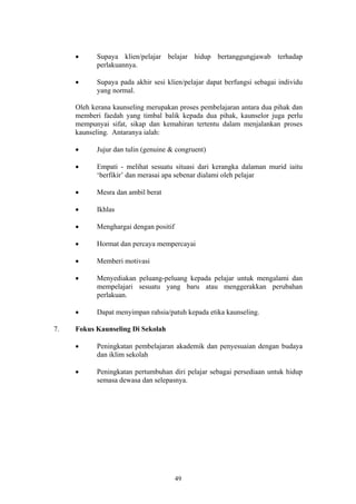 •     Supaya klien/pelajar belajar hidup bertanggungjawab terhadap
           perlakuannya.

     •     Supaya pada akhir sesi klien/pelajar dapat berfungsi sebagai individu
           yang normal.

     Oleh kerana kaunseling merupakan proses pembelajaran antara dua pihak dan
     memberi faedah yang timbal balik kepada dua pihak, kaunselor juga perlu
     mempunyai sifat, sikap dan kemahiran tertentu dalam menjalankan proses
     kaunseling. Antaranya ialah:

     •     Jujur dan tulin (genuine & congruent)

     •     Empati - melihat sesuatu situasi dari kerangka dalaman murid iaitu
           ‘berfikir’ dan merasai apa sebenar dialami oleh pelajar

     •     Mesra dan ambil berat

     •     Ikhlas

     •     Menghargai dengan positif

     •     Hormat dan percaya mempercayai

     •     Memberi motivasi

     •     Menyediakan peluang-peluang kepada pelajar untuk mengalami dan
           mempelajari sesuatu yang baru atau menggerakkan perubahan
           perlakuan.

     •     Dapat menyimpan rahsia/patuh kepada etika kaunseling.

7.   Fokus Kaunseling Di Sekolah

     •     Peningkatan pembelajaran akademik dan penyesuaian dengan budaya
           dan iklim sekolah

     •     Peningkatan pertumbuhan diri pelajar sebagai persediaan untuk hidup
           semasa dewasa dan selepasnya.




                                       49
 