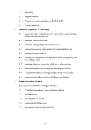 5.12   Kaunseling

     5.13   Program komuniti

     5.14   Program mencegah penyalahgunaan dadah & AIDS

     5.15   Program pemulihan.

6.   Matlamat Program HEM - antaranya

     6.1    Membantu dalam perkembangan diri murid/pelajar supaya berfungsi
            sebagai individu yang seimbang

     6.2    Memupuk semangat berdikari

     6.3    Memupuk semangat kerjasama dan setiakawan

     6.4    Membantu merancang hidup yang lebih bermakna dan berkesan

     6.5    Memberi dorongan/motivasi

     6.6    Meningkatkan pengetahuan dan kemahiran dalam bidang-bidang ilmu
            yang berbagai-bagai

     6.7    Memperkembangkan potensi dan kebolehan ke tahap maksima

     6.8    Membantu murid/pelajar meringankan masalah yang dihadapi

     6.9    Menyedari murid/pelajar tentang pentingnya hidup bermasyarakat

     6.10   Menyuburi potensi kepemimpinan di kalangan murid/pelajar.

7.   Perancangan Program HEM

     Perkara-perkara berikut harus diberi pertimbangan:

     7.1    Penubuhan jawatankuasa - guru, murid atau ibu bapa

     7.2    Kajian keperluan

     7.3    Jenis program dan rasional

     7.4    Matlamat & objektif program

     7.5    Kemudahan resos - manusia dan fizikal




                                         5
 