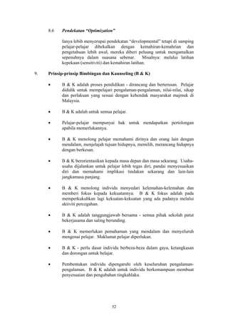 8.6   Pendekatan “Optimization”

           Ianya lebih menyerupai pendekatan “developmental” tetapi di samping
           pelajar-pelajar dibekalkan dengan kemahiran-kemahrian dan
           pengetahuan lebih awal, mereka diberi peluang untuk mengamalkan
           sepenuhnya dalam suasana sebenar.          Misalnya: melalui latihan
           kepekaan (sensitiviti) dan kemahiran latihan.

9.   Prinsip-prinsip Bimbingan dan Kaunseling (B & K)

     •     B & K adalah proses pendidikan - dirancang dan berterusan. Pelajar
           dididik untuk mempelajari pengalaman-pengalaman, nilai-nilai, sikap
           dan perlakuan yang sesuai dengan kehendak masyarakat majmuk di
           Malaysia.

     •     B & K adalah untuk semua pelajar.

     •     Pelajar-pelajar mempunyai hak untuk mendapatkan pertolongan
           apabila memerlukannya.

     •     B & K menolong pelajar memahami dirinya dan orang lain dengan
           mendalam, menjelajah tujuan hidupnya, memilih, merancang hidupnya
           dengan berkesan.

     •     B & K berorientasikan kepada masa depan dan masa sekarang. Usaha-
           usaha dijalankan untuk pelajar lebih tegas diri, pandai menyesuaikan
           diri dan memahami implikasi tindakan sekarang dan lain-lain
           jangkamasa panjang.

     •     B & K menolong individu menyedari kelemahan-kelemahan dan
           memberi fokus kepada kekuatannya. B & K fokus adalah pada
           memperkukuhkan lagi kekuatan-kekuatan yang ada padanya melalui
           aktiviti percegahan.

     •     B & K adalah tanggungjawab bersama - semua pihak sekolah patut
           bekerjasama dan saling berunding.

     •     B & K memerlukan pemahaman yang mendalam dan menyeluruh
           mengenai pelajar. Maklumat pelajar diperlukan.

     •     B & K - perlu dasar individu berbeza-beza dalam gaya, ketangkasan
           dan dorongan untuk belajar.

     •     Pembentukan individu dipengaruhi oleh keseluruhan pengalaman-
           pengalaman. B & K adalah untuk individu berkemampuan membuat
           penyesuaian dan pengubahan tingkahlaku.




                                    52
 