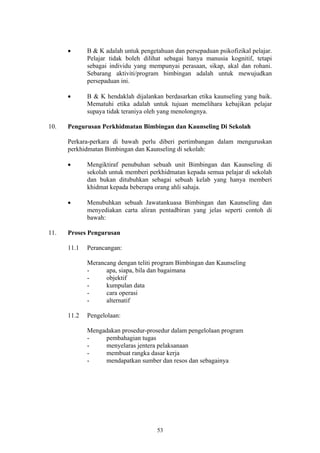•      B & K adalah untuk pengetahuan dan persepaduan psikofizikal pelajar.
             Pelajar tidak boleh dilihat sebagai hanya manusia kognitif, tetapi
             sebagai individu yang mempunyai perasaan, sikap, akal dan rohani.
             Sebarang aktiviti/program bimbingan adalah untuk mewujudkan
             persepaduan ini.

      •      B & K hendaklah dijalankan berdasarkan etika kaunseling yang baik.
             Mematuhi etika adalah untuk tujuan memelihara kebajikan pelajar
             supaya tidak teraniya oleh yang menolongnya.

10.   Pengurusan Perkhidmatan Bimbingan dan Kaunseling Di Sekolah

      Perkara-perkara di bawah perlu diberi pertimbangan dalam menguruskan
      perkhidmatan Bimbingan dan Kaunseling di sekolah:

      •      Mengiktiraf penubuhan sebuah unit Bimbingan dan Kaunseling di
             sekolah untuk memberi perkhidmatan kepada semua pelajar di sekolah
             dan bukan ditubuhkan sebagai sebuah kelab yang hanya memberi
             khidmat kepada beberapa orang ahli sahaja.

      •      Menubuhkan sebuah Jawatankuasa Bimbingan dan Kaunseling dan
             menyediakan carta aliran pentadbiran yang jelas seperti contoh di
             bawah:

11.   Proses Pengurusan

      11.1   Perancangan:

             Merancang dengan teliti program Bimbingan dan Kaunseling
             -     apa, siapa, bila dan bagaimana
             -     objektif
             -     kumpulan data
             -     cara operasi
             -     alternatif

      11.2   Pengelolaan:

             Mengadakan prosedur-prosedur dalam pengelolaan program
             -    pembahagian tugas
             -    menyelaras jentera pelaksanaan
             -    membuat rangka dasar kerja
             -    mendapatkan sumber dan resos dan sebagainya




                                      53
 