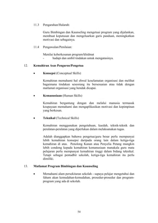 11.3   Pengarahan/Halarah:

             Guru Bimbingan dan Kaunseling mengetuai program yang dijalankan,
             membuat keputusan dan mengeluarkan garis panduan, meningkatkan
             motivasi dan sebagainya.

      11.4   Pengawalan/Penilaian:

             Menilai keberkesanan program/khidmat
             -      hadapi dan ambil tindakan untuk mengatasinya.

12.   Kemahiran Asas Pengurus/Pengetua

      •      Konsepsi (Conceptual Skills)

             Kemahiran memahami hal ehwal keselamatan organisasi dan melihat
             bagaimana tindakan seseorang itu bersesuaian atau tidak dengan
             matlamat organisasi yang hendak dicapai.

      •      Kemanusiaan (Human Skills)

             Kemahiran bergantung dengan dan melalui manusia termasuk
             keupayaan memahami dan mengaplikasikan motivasi dan kepimpinan
             yang berkesan.

      •      Teknikal (Technical Skills)

             Kemahiran menggunakan pengetahuan, kaedah, teknik-teknik dan
             peralatan-peralatan yang diperlukan dalam melaksanakan tugas.

             Adalah dianggapkan bahawa pengetua/guru besar perlu mempunyai
             lebih kemahiran konsepsi daripada orang lain dalam ketiga-tiga
             kemahiran di atas. Penolong Kanan atau Penyelia Petang mungkin
             lebih condong kepada kemahiran kemanusiaan manakala guru mata
             pelajaran perlu mempunyai kemahiran tinggi dalam bidang teknikal.
             Tetapi sebagai pentadbir sekolah, ketiga-tiga kemahiran itu perlu
             dimiliki.

13.   Matlamat Program Bimbingan dan Kaunseling

      •      Memahami alam persekitaran sekolah - supaya pelajar mengetahui dan
             faham akan kemudahan-kemudahan, prosedur-prosedur dan program-
             program yang ada di sekolah.




                                       54
 