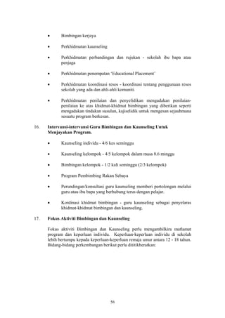 •      Bimbingan kerjaya

      •      Perkhidmatan kaunseling

      •      Perkhidmatan perbandingan dan rujukan - sekolah ibu bapa atau
             penjaga

      •      Perkhidmatan penempatan ‘Educational Placement’

      •      Perkhidmatan koordinasi resos - koordinasi tentang penggunaan resos
             sekolah yang ada dan ahli-ahli komuniti.

      •      Perkhidmatan penilaian dan penyelidikan mengadakan penilaian-
             penilaian ke atas khidmat-khidmat bimbingan yang diberikan seperti
             mengadakan tindakan susulun, kajiselidik untuk mengesan sejauhmana
             sesuatu program berkesan.

16.   Intervansi-intervansi Guru Bimbingan dan Kaunseling Untuk
      Menjayakan Program.

      •      Kaunseling individu - 4/6 kes seminggu

      •      Kaunseling kelompok - 4/5 kelompok dalam masa 8.6 minggu

      •      Bimbingan kelompok - 1/2 kali seminggu (2/3 kelompok)

      •      Program Pembimbing Rakan Sebaya

      •      Perundingan/konsultasi guru kaunseling memberi pertolongan melalui
             guru atau ibu bapa yang berhubung terus dengan pelajar.

      •      Kordinasi khidmat bimbingan - guru kaunseling sebagai penyelaras
             khidmat-khidmat bimbingan dan kaunseling.

17.   Fokus Aktiviti Bimbingan dan Kaunseling

      Fokus aktiviti Bimbingan dan Kaunseling perlu mengambilkira matlamat
      program dan keperluan individu. Keperluan-keperluan individu di sekolah
      lebih bertumpu kepada keperluan-keperluan remaja umur antara 12 - 18 tahun.
      Bidang-bidang perkembangan berikut perlu dititikberatkan:




                                       56
 