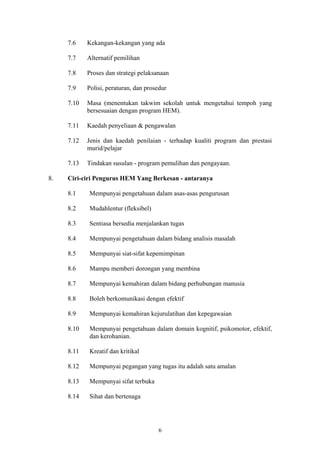 7.6    Kekangan-kekangan yang ada

     7.7    Alternatif pemilihan

     7.8    Proses dan strategi pelaksanaan

     7.9    Polisi, peraturan, dan prosedur

     7.10   Masa (menentukan takwim sekolah untuk mengetahui tempoh yang
            bersesuaian dengan program HEM).

     7.11   Kaedah penyeliaan & pengawalan

     7.12   Jenis dan kaedah penilaian - terhadap kualiti program dan prestasi
            murid/pelajar

     7.13   Tindakan susulan - program pemulihan dan pengayaan.

8.   Ciri-ciri Pengurus HEM Yang Berkesan - antaranya

     8.1    Mempunyai pengetahuan dalam asas-asas pengurusan

     8.2    Mudahlentur (fleksibel)

     8.3    Sentiasa bersedia menjalankan tugas

     8.4    Mempunyai pengetahuan dalam bidang analisis masalah

     8.5    Mempunyai siat-sifat kepemimpinan

     8.6    Mampu memberi dorongan yang membina

     8.7    Mempunyai kemahiran dalam bidang perhubungan manusia

     8.8    Boleh berkomunikasi dengan efektif

     8.9    Mempunyai kemahiran kejurulatihan dan kepegawaian

     8.10   Mempunyai pengetahuan dalam domain kognitif, psikomotor, efektif,
            dan kerohanian.

     8.11   Kreatif dan kritikal

     8.12   Mempunyai pegangan yang tugas itu adalah satu amalan

     8.13   Mempunyai sifat terbuka

     8.14   Sihat dan bertenaga




                                       6
 